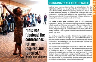 PEOPLE
Bringing it all to the table
Feeding poor communities is often a rationalization for the
exploitation of land and people, and the externalization of the
costs of stewardship. Addressing poverty in one area should not
increase poverty in another. By bringing the food, faith and farm
communities together, RAFI addresses the needs of the people,
the environment and the market to create cohesive solutions to
hunger, food access and fair markets for farmers.
Our Come to the Table conference year of 2013 energized
communities across the state to grow this movement together
in faith-based, rural farming communities. We met in three North
Carolina towns—Kinston, Greensboro and Sylva—where faith
leaders, empowered youth, farmers and congregations, who often
work in isolation, came together to find collaborative solutions that
benefit everyone.
As a result, communities across the state are invigorated to address
the issues of food access, hunger and farmland loss together as
one goal; people working in partnership to build strong, self-reliant
communities where everyone has access to enough healthy, just
and sustainably produced food.
And we believe that feeding the hungry must not result in cheaper
pay for farmers. In 2013, Come to the Table broadened its scope
by building our vision to create a more symbiotic relationship
between low-wealth communities and local farmers. In a new
strategic plan, we put in place a program plan for January 2014 to
launch a three-year research project that will examine the barriers
and opportunities for farmers selling in these communities, with an
emphasis on market-based solutions for hunger relief.
"This was
fabulous! The
conferences
left me
inspired and
renewed."
-Conference attendee
 