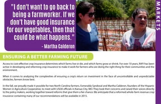 MARKETS
Ensuring a better farming future
Access to cost-effective crop insurance determines which farms live or die, and which farms grow or shrink. For over 10 years, RAFI has been
active in developing and reforming crop insurance to make it work for farmers who are doing the right thing for their communities and the
environment.
When it comes to analyzing the complexities of ensuring a crop’s return on investment in the face of uncontrollable and unpredictable
obstacles, farmers know best.
In the fall, we proudly made it possible for two North Carolina farmers, Esmeralda Sandoval and Martha Calderon, founders of the Hispanic
Women in Agriculture Cooperative, to meet with USDA officials in Kansas City, MO. They took their concerns and raised their voices directly
to the policy makers, working together toward reforms that give them a fair chance. We anticipate that a reformed whole-farm revenue crop
insurance containing many of our recommendations will be available in 2015.
"I don't want to go back to
being a farmworker. If we
don't have good insurance
for our vegetables, then that
could be what happens."
- Martha Calderon
 