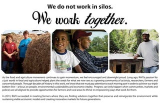 As the food and agriculture movement continues to gain momentum, we feel encouraged and downright proud. Long ago, RAFI’s passion for
a just world in food and agriculture helped plant the seeds for what we now see as a growing community of activists, researchers, farmers and
concerned people.Through decades of history in this work, we know that we must pay attention to each moving part in order to achieve our triple
bottom line—a focus on people, environmental sustainability and economic vitality. Progress can only happen when communities, markets and
policies are all aligned to provide opportunities for farmers and rural areas to thrive in empowering ways that work for them.
In 2013, RAFI succeeded in meeting farmers where they are, finding solutions together that preserve and reinvigorate the environment while
sustaining viable economic models and creating innovative markets for future generations.
 