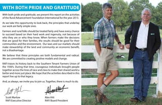 With both pride and gratitude
With both pride and gratitude, we present this report on the activities
of the Rural Advancement Foundation International for the year 2013.
As we take this opportunity to look back, the principles that underlay
our work are fairly simple ones.
Farmers and rural folks should be treated fairly and have every chance
to succeed based on their hard work and ingenuity, not because of
who they are or who they know. When farmers make the decisions
that are good for their families, the results should be good for their
communities and the environment. Our laws and our markets should
make stewardship of the land and community an economic benefit,
not a disadvantage.
We believe that these principles are both fundamental and radical.
We are committed to creating positive models and change.
RAFI traces its history back to the Southern Tenant Farmers Union of
the 1930’s. During that time, courageous individuals brought people
together across the lines of race and class to make their shared world a
better and more just place.We hope that the activities described in this
report live up to that legacy.
And, as always, we invite you to join us. Together, there is much to do.
Scott Marlow
RAFI Executive Director
Alex Hitt
RAFI Board President
 