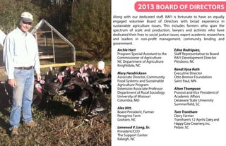 2013 Board of Directors
Along with our dedicated staff, RAFI is fortunate to have an equally
engaged volunteer Board of Directors with broad experience in
sustainable agriculture issues. This includes farmers who span the
spectrum of scale and production, lawyers and activists who have
dedicated their lives to social justice issues, expert academic researchers
and leaders in non-profit management, community lending and
government.
Archie Hart
Program Special Assistant to the
Commissioner of Agriculture
NC Department of Agriculture
Knightdale, NC
Mary Hendrickson
Associate Director, Community
Food Systems and Sustainable
Agriculture Program
Extension Associate Professor
Department of Rural Sociology
University of Missouri
Columbia, MO
Alex Hitt,
Board President, Farmer
Peregrine Farm
Graham, NC
Lenwood V. Long, Sr.
President/CEO
The Support Center
Raleigh, NC
Edna Rodriguez,
Staff Representative to Board
RAFI Development Director
Pittsboro, NC
Randi Ilyse Roth
Executive Director
Otto Bremer Foundation
Saint Paul, MN
Alton Thompson
Provost and Vice President of
Academic Affairs
Delaware State University
Summerfield, SC
Tom Trantham
Dairy Farmer
Trantham’s 12 Aprils Dairyand
HappyCowCreamery,Inc.
Pelzer, SC
 