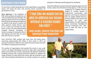 Keeping the farm
To more than 2 million family farmers in the United States, sustainability
means not losing the farm and ensuring future innovation for
generations to come.
Farm Advocacy is the backbone of
RAFI, both guiding and guided by our
critical analysis that spans decades. The
advocacy work we do is rare, combining
both financial counseling and advocacy
on behalf of the farmer to banks and
other agencies. Family farmers come
to us in crisis, and we help save their
farms. In 2013, we continued providing
in-depth financial counseling to
farmers in danger of losing their farms,
and making sure that they are given
their best chance to succeed.
From 2010-2013, RAFI worked with more than 250 family farms,
preserving approximately $50 million in farm assets. In 2013, we
secured more than $1 million in new credit and restructured more than
$15 million in existing loans for farmers.
The number of organizations that provide this service is very small.
In 2013, we began developing curricula to help other organizations
better serve the farmers in their communities. We piloted a model that
combines training with ongoing technical assistance to address the
needs of farmers in areas across the country. We are honored to work
with Hmong National Development to provide assistance to poultry
PEOPLE
producers in Arkansas and throughout the Southeast.
Sometimeseffectiveoutreachmeansbringingtheagenciestothe
farmers, rather than the farmers to the agency. In 2013, we also
conducted six regional Resource
Rodeos to connect farmers in
underserved communities with
agencies and financial institutions
that can supply needed resources.
Resource Rodeos gave farmers the
opportunity to meet with
representatives of USDA agencies,
banks, Community Development
Financial Institutions and attor-
neys to open the door to new
opportunities.
"I feel like we would not be
able to address our issues
without a trusted leader
like RAFI."
- Gene Jacobs, Coharie Tribe Chief and
American Prawn Cooperative
 