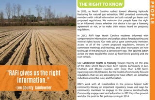 The Right to Know
In 2013, as North Carolina rushed toward allowing hydraulic
fracturing for natural gas extraction, RAFI provided community
members with critical information on both natural gas leases and
proposed regulations. We maintain that people have the right
to an informed choice, whether that choice is to sign a licensing
agreement or not, or to make their voices heard on proposed
regulations.
In 2013, RAFI kept North Carolina residents informed with
comprehensive information and analysis about forced pooling and
mineral rights leases. Our web portal gave community members
access to all of the current proposed regulations, minutes of
committee meetings and hearings, and clear instructions on how
to engage in the process in a constructive way. This spurred action
across the state toward this vision by host forced pooling and the
rush to frack.
Our Landowner Rights & Fracking focuses heavily on the area
of the state where leases have been signed, particularly in Lee,
Chatham and Moore counties with more than 2,100 farms
(spanningover220,000acres). Butthemodelsofcommunity-focused
regulations that we are advocating for have effects on extractive
industries across the state, and the nation.
RAFI’s work with all stakeholders in the process helped build
community literacy on important regulatory issues and ways for
community members to engage in the process constructively.
Community engagement and education in 2013 lays the ground-
work for the push for fair policies coming in 2014.
PEOPLE
"RAFI gives us the right
information."
-Lee County landowner
 