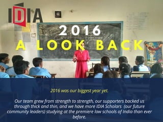 2 0 1 6
A L O O K B A C K
2016 was our biggest year yet.
Our team grew from strength to strength, our supporters backed us
through thick and thin, and we have more IDIA Scholars (our future
community leaders) studying at the premiere law schools of India than ever
before.
 
