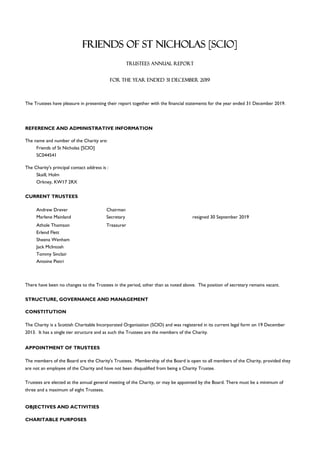 REFERENCE AND ADMINISTRATIVE INFORMATION
Friends of St Nicholas [SCIO]
SC044541
The Charity's principal contact address is :
Skaill, Holm
Orkney, KW17 2RX
Andrew Drever Chairman
Marlene Mainland Secretary resigned 30 September 2019
Athole Thomson Treasurer
Erlend Flett
Sheena Wenham
Jack McIntosh
Tommy Sinclair
Antoine Pietri
STRUCTURE, GOVERNANCE AND MANAGEMENT
CONSTITUTION
APPOINTMENT OF TRUSTEES
CHARITABLE PURPOSES
TRUSTEES ANNUAL REPORT
FOR THE YEAR ENDED 31 DECEMBER 2019
The Trustees have pleasure in presenting their report together with the financial statements for the year ended 31 December 2019.
The name and number of the Charity are:
OBJECTIVES AND ACTIVITIES
CURRENT TRUSTEES
There have been no changes to the Trustees in the period, other than as noted above. The position of secretary remains vacant.
The Charity is a Scottish Charitable Incorporated Organisation (SCIO) and was registered in its current legal form on 19 December
2013. It has a single tier structure and as such the Trustees are the members of the Charity.
The members of the Board are the Charity's Trustees. Membership of the Board is open to all members of the Charity, provided they
are not an employee of the Charity and have not been disqualified from being a Charity Trustee.
Trustees are elected at the annual general meeting of the Charity, or may be appointed by the Board. There must be a minimum of
three and a maximum of eight Trustees.
FRIENDS OF ST NICHOLAS [SCIO]
 
