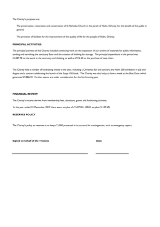 FINANCIAL REVIEW
RESERVES POLICY
Signed on behalf of the Trustees Date
The Charity's income derives from membership fees, donations, grants and fundraising activities.
The preservation, restoration and conservation of St Nicholas Church in the parish of Holm, Orkney, for the benefit of the public in
general.
The provision of facilities for the improvement of the quality of life for the people of Holm, Orkney.
The principal activities of the Charity included continuing work on the expansion of our archive of materials for public information,
sanding and varnishing the sanctuary floor and the creation of shelving for storage. The principal expenditure in the period was
£1,087.78 on the work in the sanctuary and shelving, as well as £914.40 on the purchase of new chairs.
The Charity held a number of fundraising events in the year, including a Christmas fair and concert, the Holm 200 exhibition in July and
August and a concert celebrating the launch of the Scapa 100 book. The Charity was also lucky to have a week at the Blue Door which
generated £2,886.32. Further events are under consideration for the forthcoming year.
PRINCIPAL ACTIVITIES
The Charity's purposes are:
The Charity's policy on reserves is to keep £ 3,000 protected in its account for contingencies, such as emergency repairs.
In the year ended 31 December 2019 there was a surplus of £ 5,372.81, (2018: surplus £1,137.69).
 