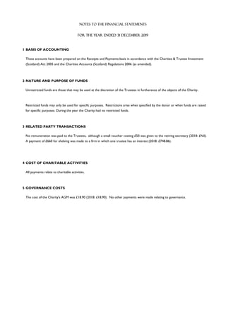 1 BASIS OF ACCOUNTING
2 NATURE AND PURPOSE OF FUNDS
3 RELATED PARTY TRANSACTIONS
4 COST OF CHARITABLE ACTIVITIES
5 GOVERNANCE COSTS
No remuneration was paid to the Trustees, although a small voucher costing £50 was given to the retiring secretary (2018: £Nil).
A payment of £660 for shelving was made to a firm in which one trustee has an interest (2018: £748.86).
Restricted funds may only be used for specific purposes. Restrictions arise when specified by the donor or when funds are raised
for specific purposes. During the year the Charity had no restricted funds.
NOTES TO THE FINANCIAL STATEMENTS
The cost of the Charity's AGM was £18.90 (2018: £18.90). No other payments were made relating to governance.
All payments relate to charitable activities.
FOR THE YEAR ENDED 31 DECEMBER 2019
These accounts have been prepared on the Receipts and Payments basis in accordance with the Charities & Trustee Investment
(Scotland) Act 2005 and the Charities Accounts (Scotland) Regulations 2006 (as amended).
Unrestricted funds are those that may be used at the discretion of the Trustees in furtherance of the objects of the Charity.
 