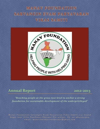 Annual Report

2012-2013

“Reaching people at the grass root level to anchor a strong
foundation for sustainable development of the underprivileged”

Manav Foundation Sarvangin Evam Paryavaran Vikas Samiti,113, Anand
Nagar near Zilla Panchayat,Sheopur.Pin-476337, Ph. no-9893391969,
email- manavfoundationsheopur@gmail.com

 