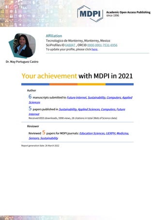 Dr. May Portuguez Castro
Affiliation
Tecnologico de Monterrey, Monterrey, Mexico
SciProfiles ID 648847 , ORCID 0000-0001-7531-6956
To update your profile, please click here.
Your achievement with MDPI in 2021
Author
6 manuscripts submitted to Future Internet, Sustainability, Computers, Applied
Sciences
5 papers published in Sustainability, Applied Sciences, Computers, Future
Internet
Received 8955 downloads, 5998 views, 28 citations in total (Web of Science data)
Reviewer
Reviewed 5 papers for MDPI journals: Education Sciences, IJERPH, Medicina,
Sensors, Sustainability
Report generation date: 26 March 2022
 