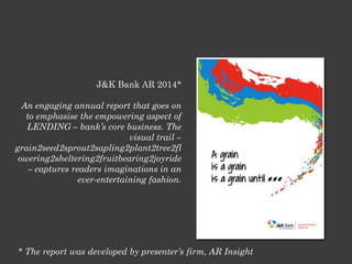 J&K Bank AR 2014*
An engaging annual report that goes on
to emphasise the empowering aspect of
LENDING – bank’s core business. The
visual trail –
grain2seed2sprout2sapling2plant2tree2fl
owering2sheltering2fruitbearing2joyride
– captures readers imaginations in an
ever-entertaining fashion.
* The report was developed by presenter’s firm, AR Insight
 