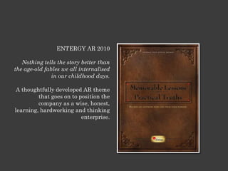 ENTERGY AR 2010
Nothing tells the story better than
the age-old fables we all internalised
in our childhood days.
A thoughtfully developed AR theme
that goes on to position the
company as a wise, honest,
learning, hardworking and thinking
enterprise.
 