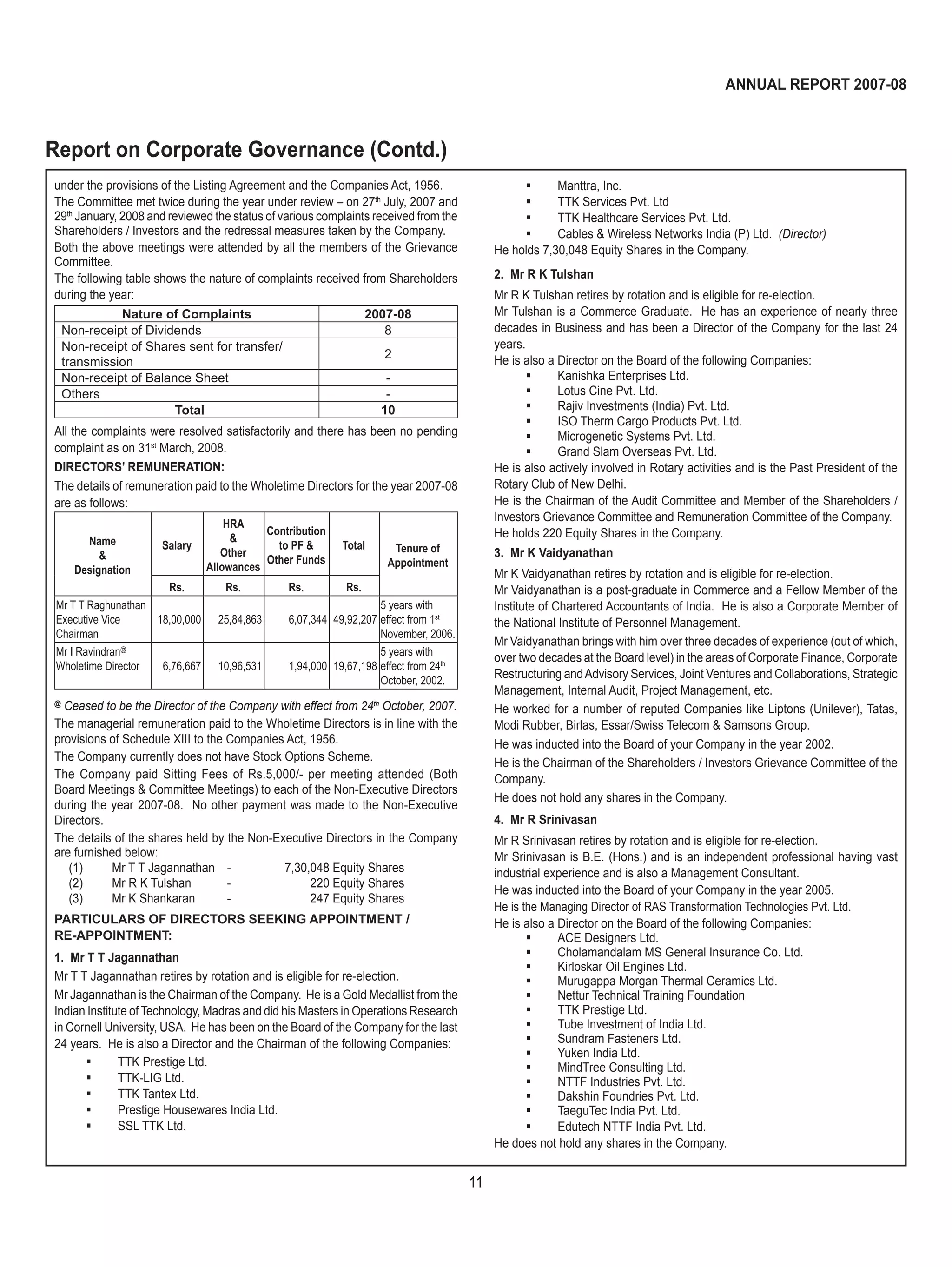 11
ANNUAL REPORT 2007-08
 Manttra, Inc.
 TTK Services Pvt. Ltd
 TTK Healthcare Services Pvt. Ltd.
 Cables & Wireless Networks India (P) Ltd. (Director)
He holds 7,30,048 Equity Shares in the Company.
2. Mr R K Tulshan
Mr R K Tulshan retires by rotation and is eligible for re-election.
Mr Tulshan is a Commerce Graduate. He has an experience of nearly three
decades in Business and has been a Director of the Company for the last 24
years.
He is also a Director on the Board of the following Companies:
 Kanishka Enterprises Ltd.
 Lotus Cine Pvt. Ltd.
 Rajiv Investments (India) Pvt. Ltd.
 ISO Therm Cargo Products Pvt. Ltd.
 Microgenetic Systems Pvt. Ltd.
 Grand Slam Overseas Pvt. Ltd.
He is also actively involved in Rotary activities and is the Past President of the
Rotary Club of New Delhi.
He is the Chairman of the Audit Committee and Member of the Shareholders /
Investors Grievance Committee and Remuneration Committee of the Company.
He holds 220 Equity Shares in the Company.
3. Mr K Vaidyanathan
Mr K Vaidyanathan retires by rotation and is eligible for re-election.
Mr Vaidyanathan is a post-graduate in Commerce and a Fellow Member of the
Institute of Chartered Accountants of India. He is also a Corporate Member of
the National Institute of Personnel Management.
Mr Vaidyanathan brings with him over three decades of experience (out of which,
over two decades at the Board level) in the areas of Corporate Finance, Corporate
Restructuring andAdvisory Services, Joint Ventures and Collaborations, Strategic
Management, Internal Audit, Project Management, etc.
He worked for a number of reputed Companies like Liptons (Unilever), Tatas,
Modi Rubber, Birlas, Essar/Swiss Telecom & Samsons Group.
He was inducted into the Board of your Company in the year 2002.
He is the Chairman of the Shareholders / Investors Grievance Committee of the
Company.
He does not hold any shares in the Company.
4. Mr R Srinivasan
Mr R Srinivasan retires by rotation and is eligible for re-election.
Mr Srinivasan is B.E. (Hons.) and is an independent professional having vast
industrial experience and is also a Management Consultant.
He was inducted into the Board of your Company in the year 2005.
He is the Managing Director of RAS Transformation Technologies Pvt. Ltd.
He is also a Director on the Board of the following Companies:
 ACE Designers Ltd.
 Cholamandalam MS General Insurance Co. Ltd.
 Kirloskar Oil Engines Ltd.
 Murugappa Morgan Thermal Ceramics Ltd.
 Nettur Technical Training Foundation
 TTK Prestige Ltd.
 Tube Investment of India Ltd.
 Sundram Fasteners Ltd.
 Yuken India Ltd.
 MindTree Consulting Ltd.
 NTTF Industries Pvt. Ltd.
 Dakshin Foundries Pvt. Ltd.
 TaeguTec India Pvt. Ltd.
 Edutech NTTF India Pvt. Ltd.
He does not hold any shares in the Company.
under the provisions of the Listing Agreement and the Companies Act, 1956.
The Committee met twice during the year under review – on 27th
July, 2007 and
29th
January, 2008 and reviewed the status of various complaints received from the
Shareholders / Investors and the redressal measures taken by the Company.
Both the above meetings were attended by all the members of the Grievance
Committee.
The following table shows the nature of complaints received from Shareholders
during the year:
Nature of Complaints 2007-08
Non-receipt of Dividends 8
Non-receipt of Shares sent for transfer/
transmission
2
Non-receipt of Balance Sheet -
Others -
Total 10
All the complaints were resolved satisfactorily and there has been no pending
complaint as on 31st
March, 2008.
DIRECTORS’ REMUNERATION:
The details of remuneration paid to the Wholetime Directors for the year 2007-08
are as follows:
Name
&
Designation
Salary
HRA
&
Other
Allowances
Contribution
to PF &
Other Funds
Total Tenure of
Appointment
Rs. Rs. Rs. Rs.
Mr T T Raghunathan
Executive Vice
Chairman
18,00,000 25,84,863 6,07,344 49,92,207
5 years with
effect from 1st
November, 2006.
Mr I Ravindran@
Wholetime Director 6,76,667 10,96,531 1,94,000 19,67,198
5 years with
effect from 24th
October, 2002.
@
Ceased to be the Director of the Company with effect from 24th
October, 2007.
The managerial remuneration paid to the Wholetime Directors is in line with the
provisions of Schedule XIII to the Companies Act, 1956.
The Company currently does not have Stock Options Scheme.
The Company paid Sitting Fees of Rs.5,000/- per meeting attended (Both
Board Meetings & Committee Meetings) to each of the Non-Executive Directors
during the year 2007-08. No other payment was made to the Non-Executive
Directors.
The details of the shares held by the Non-Executive Directors in the Company
are furnished below:
(1) Mr T T Jagannathan - 7,30,048 Equity Shares
(2) Mr R K Tulshan - 220 Equity Shares
(3) Mr K Shankaran - 247 Equity Shares
PARTICULARS OF DIRECTORS SEEKING APPOINTMENT /
RE-APPOINTMENT:
1. Mr T T Jagannathan
Mr T T Jagannathan retires by rotation and is eligible for re-election.
Mr Jagannathan is the Chairman of the Company. He is a Gold Medallist from the
Indian Institute of Technology, Madras and did his Masters in Operations Research
in Cornell University, USA. He has been on the Board of the Company for the last
24 years. He is also a Director and the Chairman of the following Companies:
 TTK Prestige Ltd.
 TTK-LIG Ltd.
 TTK Tantex Ltd.
 Prestige Housewares India Ltd.
 SSL TTK Ltd.
Report on Corporate Governance (Contd.)
 