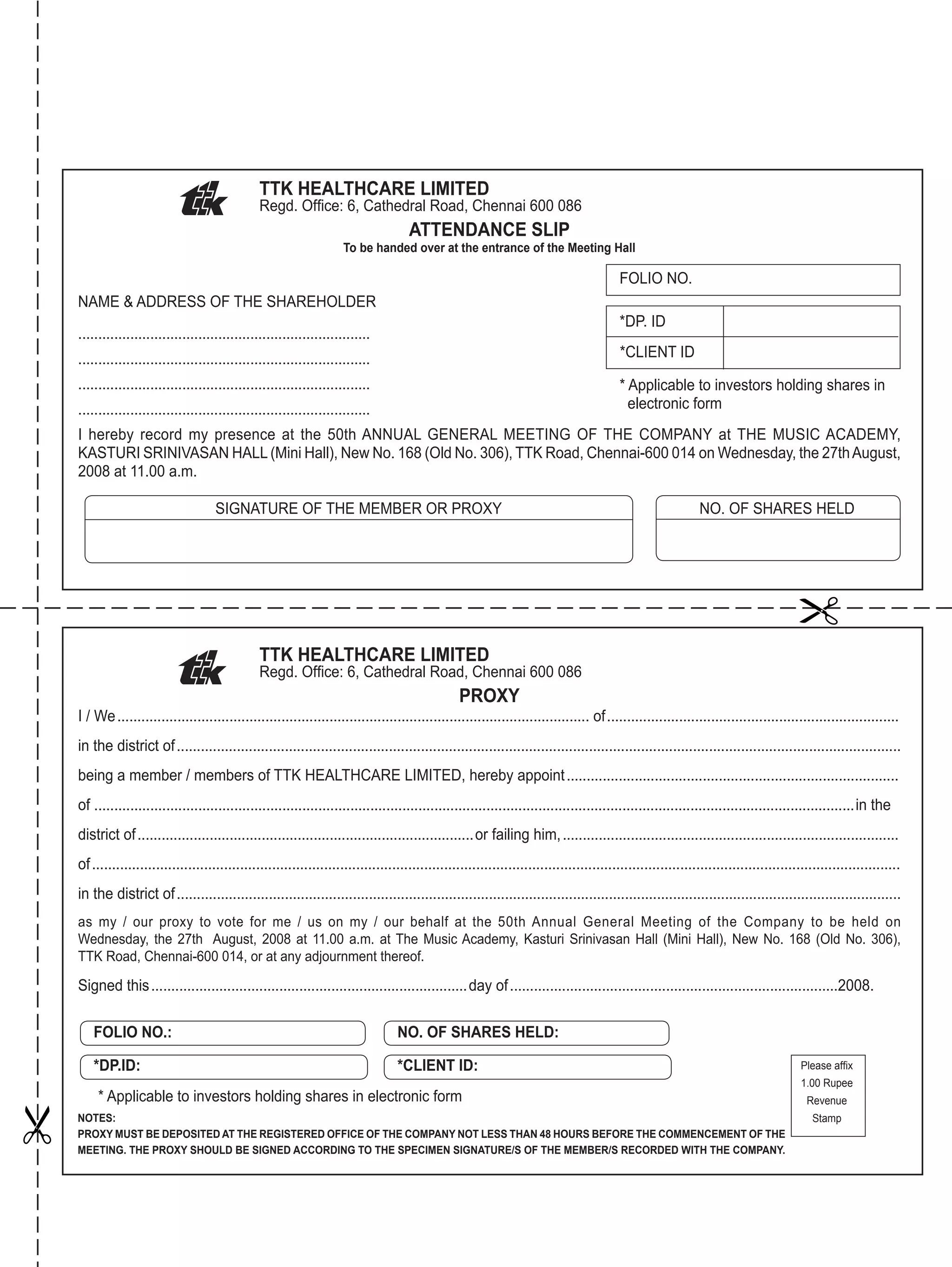 TTK HEALTHCARE LIMITED
Regd. Ofﬁce: 6, Cathedral Road, Chennai 600 086
ATTENDANCE SLIP
To be handed over at the entrance of the Meeting Hall
NAME & ADDRESS OF THE SHAREHOLDER
.........................................................................
.........................................................................
.........................................................................
.........................................................................
I hereby record my presence at the 50th ANNUAL GENERAL MEETING OF THE COMPANY at THE MUSIC ACADEMY,
KASTURI SRINIVASAN HALL (Mini Hall), New No. 168 (Old No. 306), TTK Road, Chennai-600 014 on Wednesday, the 27thAugust,
2008 at 11.00 a.m.
SIGNATURE OF THE MEMBER OR PROXY NO. OF SHARES HELD
FOLIO NO.
*DP. ID
*CLIENT ID
* Applicable to investors holding shares in
electronic form
TTK HEALTHCARE LIMITED
Regd. Ofﬁce: 6, Cathedral Road, Chennai 600 086
PROXY
I / We...................................................................................................................... of.........................................................................
in the district of.....................................................................................................................................................................................
being a member / members of TTK HEALTHCARE LIMITED, hereby appoint...................................................................................
of ..............................................................................................................................................................................................in the
district of....................................................................................or failing him,....................................................................................
of..........................................................................................................................................................................................................
in the district of.....................................................................................................................................................................................
as my / our proxy to vote for me / us on my / our behalf at the 50th Annual General Meeting of the Company to be held on
Wednesday, the 27th August, 2008 at 11.00 a.m. at The Music Academy, Kasturi Srinivasan Hall (Mini Hall), New No. 168 (Old No. 306),
TTK Road, Chennai-600 014, or at any adjournment thereof.
Signed this...............................................................................day of..................................................................................2008.
NOTES:
PROXY MUST BE DEPOSITED AT THE REGISTERED OFFICE OF THE COMPANY NOT LESS THAN 48 HOURS BEFORE THE COMMENCEMENT OF THE
MEETING. THE PROXY SHOULD BE SIGNED ACCORDING TO THE SPECIMEN SIGNATURE/S OF THE MEMBER/S RECORDED WITH THE COMPANY.
Please afﬁx
1.00 Rupee
Revenue
Stamp
FOLIO NO.:
*DP.ID:
NO. OF SHARES HELD:
*CLIENT ID:
* Applicable to investors holding shares in electronic form


 