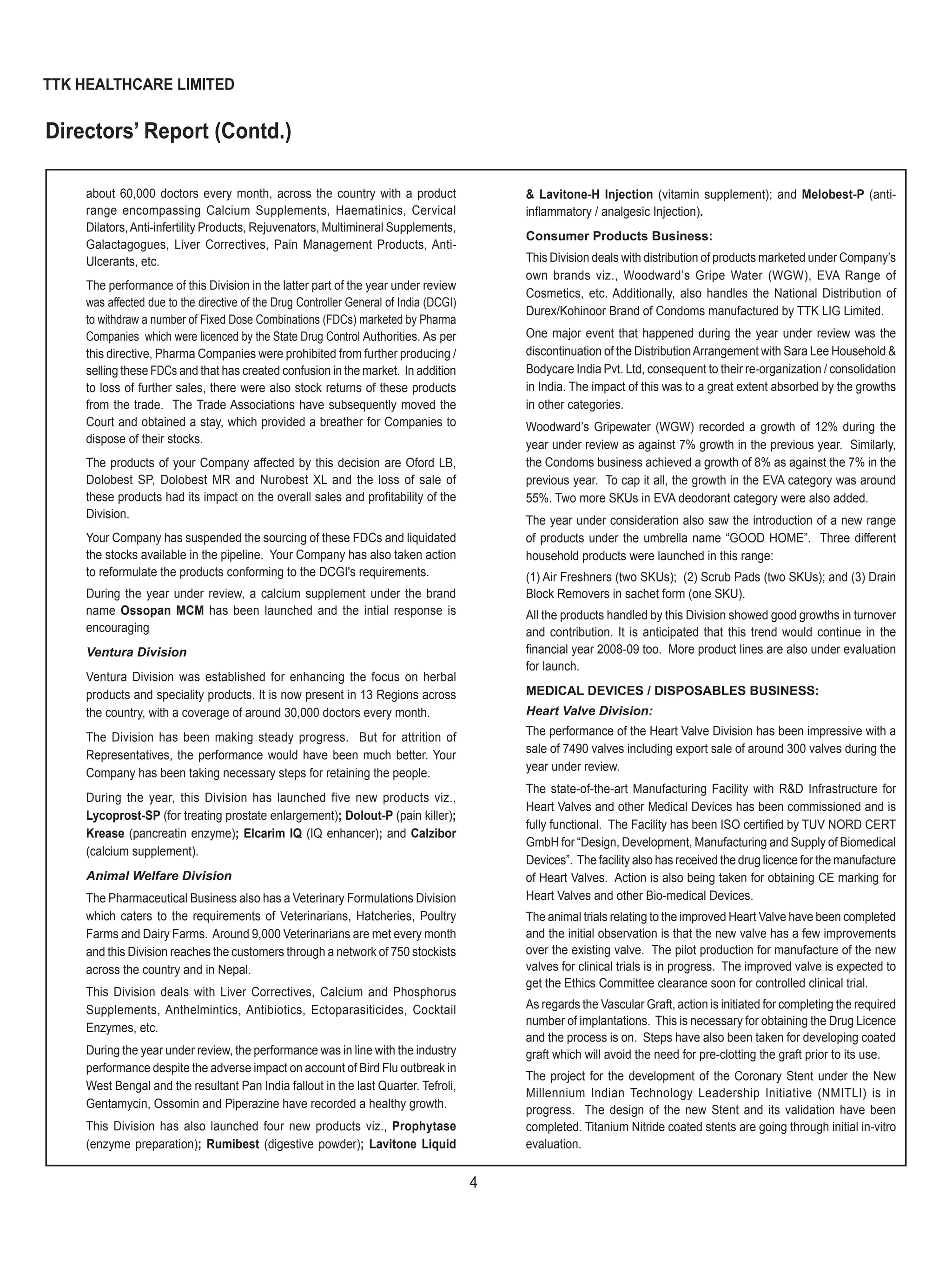 4
TTK HEALTHCARE LIMITED
about 60,000 doctors every month, across the country with a product
range encompassing Calcium Supplements, Haematinics, Cervical
Dilators,Anti-infertility Products, Rejuvenators, Multimineral Supplements,
Galactagogues, Liver Correctives, Pain Management Products, Anti-
Ulcerants, etc.
The performance of this Division in the latter part of the year under review
was affected due to the directive of the Drug Controller General of India (DCGI)
to withdraw a number of Fixed Dose Combinations (FDCs) marketed by Pharma
Companies which were licenced by the State Drug Control Authorities. As per
this directive, Pharma Companies were prohibited from further producing /
selling these FDCs and that has created confusion in the market. In addition
to loss of further sales, there were also stock returns of these products
from the trade. The Trade Associations have subsequently moved the
Court and obtained a stay, which provided a breather for Companies to
dispose of their stocks.
The products of your Company affected by this decision are Oford LB,
Dolobest SP, Dolobest MR and Nurobest XL and the loss of sale of
these products had its impact on the overall sales and proﬁtability of the
Division.
Your Company has suspended the sourcing of these FDCs and liquidated
the stocks available in the pipeline. Your Company has also taken action
to reformulate the products conforming to the DCGI's requirements.
During the year under review, a calcium supplement under the brand
name Ossopan MCM has been launched and the intial response is
encouraging
Ventura Division
Ventura Division was established for enhancing the focus on herbal
products and speciality products. It is now present in 13 Regions across
the country, with a coverage of around 30,000 doctors every month.
The Division has been making steady progress. But for attrition of
Representatives, the performance would have been much better. Your
Company has been taking necessary steps for retaining the people.
During the year, this Division has launched five new products viz.,
Lycoprost-SP (for treating prostate enlargement); Dolout-P (pain killer);
Krease (pancreatin enzyme); Elcarim IQ (IQ enhancer); and Calzibor
(calcium supplement).
Animal Welfare Division
The Pharmaceutical Business also has a Veterinary Formulations Division
which caters to the requirements of Veterinarians, Hatcheries, Poultry
Farms and Dairy Farms. Around 9,000 Veterinarians are met every month
and this Division reaches the customers through a network of 750 stockists
across the country and in Nepal.
This Division deals with Liver Correctives, Calcium and Phosphorus
Supplements, Anthelmintics, Antibiotics, Ectoparasiticides, Cocktail
Enzymes, etc.
During the year under review, the performance was in line with the industry
performance despite the adverse impact on account of Bird Flu outbreak in
West Bengal and the resultant Pan India fallout in the last Quarter. Tefroli,
Gentamycin, Ossomin and Piperazine have recorded a healthy growth.
This Division has also launched four new products viz., Prophytase
(enzyme preparation); Rumibest (digestive powder); Lavitone Liquid
& Lavitone-H Injection (vitamin supplement); and Melobest-P (anti-
inﬂammatory / analgesic Injection).
Consumer Products Business:
This Division deals with distribution of products marketed under Company’s
own brands viz., Woodward’s Gripe Water (WGW), EVA Range of
Cosmetics, etc. Additionally, also handles the National Distribution of
Durex/Kohinoor Brand of Condoms manufactured by TTK LIG Limited.
One major event that happened during the year under review was the
discontinuation of the DistributionArrangement with Sara Lee Household &
Bodycare India Pvt. Ltd, consequent to their re-organization / consolidation
in India. The impact of this was to a great extent absorbed by the growths
in other categories.
Woodward’s Gripewater (WGW) recorded a growth of 12% during the
year under review as against 7% growth in the previous year. Similarly,
the Condoms business achieved a growth of 8% as against the 7% in the
previous year. To cap it all, the growth in the EVA category was around
55%. Two more SKUs in EVA deodorant category were also added.
The year under consideration also saw the introduction of a new range
of products under the umbrella name “GOOD HOME”. Three different
household products were launched in this range:
(1) Air Freshners (two SKUs); (2) Scrub Pads (two SKUs); and (3) Drain
Block Removers in sachet form (one SKU).
All the products handled by this Division showed good growths in turnover
and contribution. It is anticipated that this trend would continue in the
ﬁnancial year 2008-09 too. More product lines are also under evaluation
for launch.
MEDICAL DEVICES / DISPOSABLES BUSINESS:
Heart Valve Division:
The performance of the Heart Valve Division has been impressive with a
sale of 7490 valves including export sale of around 300 valves during the
year under review.
The state-of-the-art Manufacturing Facility with R&D Infrastructure for
Heart Valves and other Medical Devices has been commissioned and is
fully functional. The Facility has been ISO certiﬁed by TUV NORD CERT
GmbH for “Design, Development, Manufacturing and Supply of Biomedical
Devices”. The facility also has received the drug licence for the manufacture
of Heart Valves. Action is also being taken for obtaining CE marking for
Heart Valves and other Bio-medical Devices.
The animal trials relating to the improved Heart Valve have been completed
and the initial observation is that the new valve has a few improvements
over the existing valve. The pilot production for manufacture of the new
valves for clinical trials is in progress. The improved valve is expected to
get the Ethics Committee clearance soon for controlled clinical trial.
As regards the Vascular Graft, action is initiated for completing the required
number of implantations. This is necessary for obtaining the Drug Licence
and the process is on. Steps have also been taken for developing coated
graft which will avoid the need for pre-clotting the graft prior to its use.
The project for the development of the Coronary Stent under the New
Millennium Indian Technology Leadership Initiative (NMITLI) is in
progress. The design of the new Stent and its validation have been
completed. Titanium Nitride coated stents are going through initial in-vitro
evaluation.
Directors’ Report (Contd.)
 