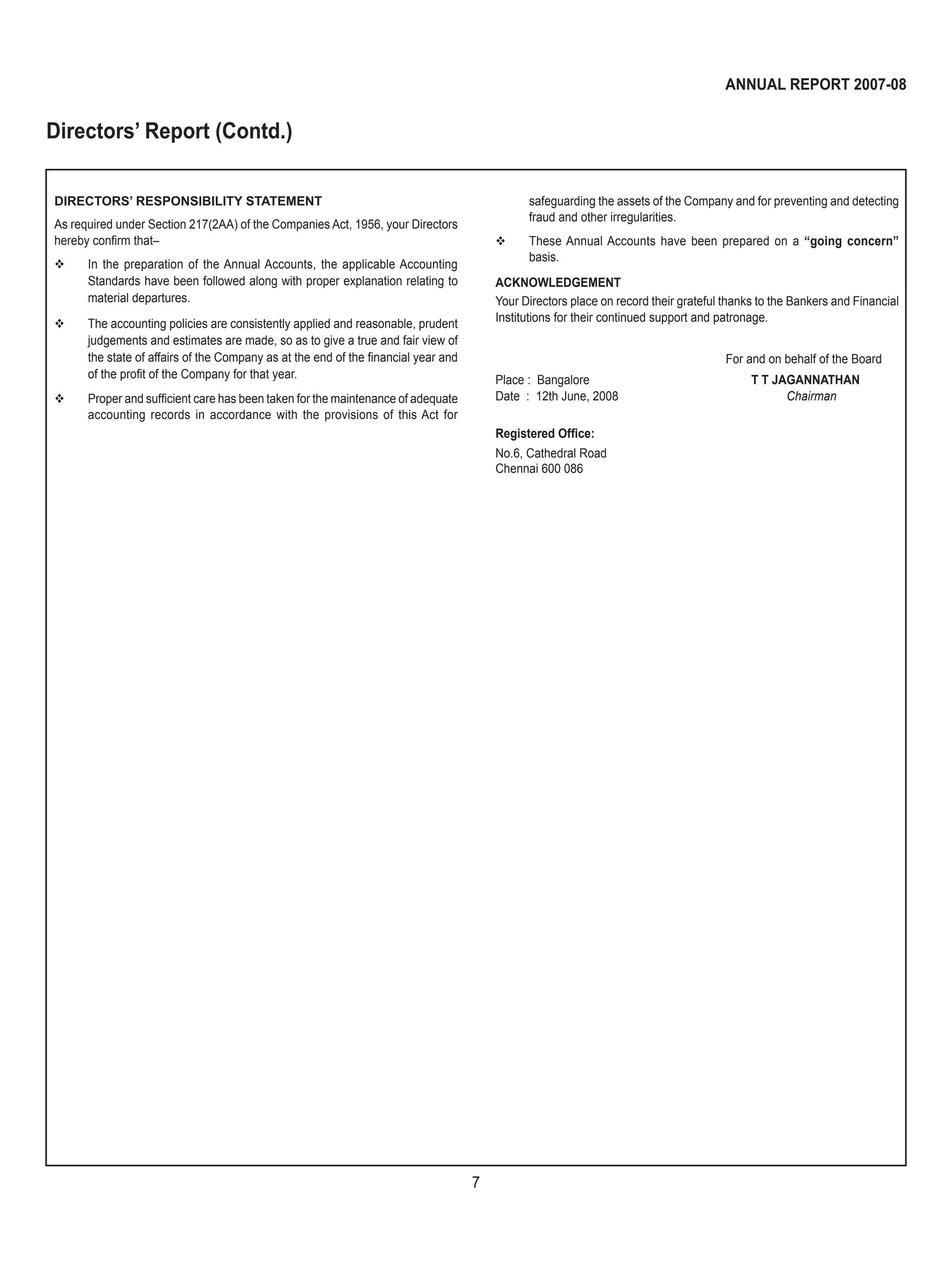 7
ANNUAL REPORT 2007-08
DIRECTORS’ RESPONSIBILITY STATEMENT
As required under Section 217(2AA) of the Companies Act, 1956, your Directors
hereby conﬁrm that–
 In the preparation of the Annual Accounts, the applicable Accounting
Standards have been followed along with proper explanation relating to
material departures.
 The accounting policies are consistently applied and reasonable, prudent
judgements and estimates are made, so as to give a true and fair view of
the state of affairs of the Company as at the end of the ﬁnancial year and
of the proﬁt of the Company for that year.
 Proper and sufﬁcient care has been taken for the maintenance of adequate
accounting records in accordance with the provisions of this Act for
safeguarding the assets of the Company and for preventing and detecting
fraud and other irregularities.
 These Annual Accounts have been prepared on a “going concern”
basis.
ACKNOWLEDGEMENT
Your Directors place on record their grateful thanks to the Bankers and Financial
Institutions for their continued support and patronage.
For and on behalf of the Board
Place : Bangalore T T JAGANNATHAN
Date : 12th June, 2008 Chairman
Registered Ofﬁce:
No.6, Cathedral Road
Chennai 600 086
Directors’ Report (Contd.)
 