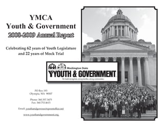 YMCA
Youth & Government
 2008-2009 Annual Report

Celebrating 62 years of Youth Legislature
       and 22 years of Mock Trial




                   PO Box 193
                Olympia, WA 98507

                Phone: 360.357.3475
                 Fax: 360.753.4615

       Email: youthandgovexec@qwestoﬃce.net

           www.youthandgovernment.org
 