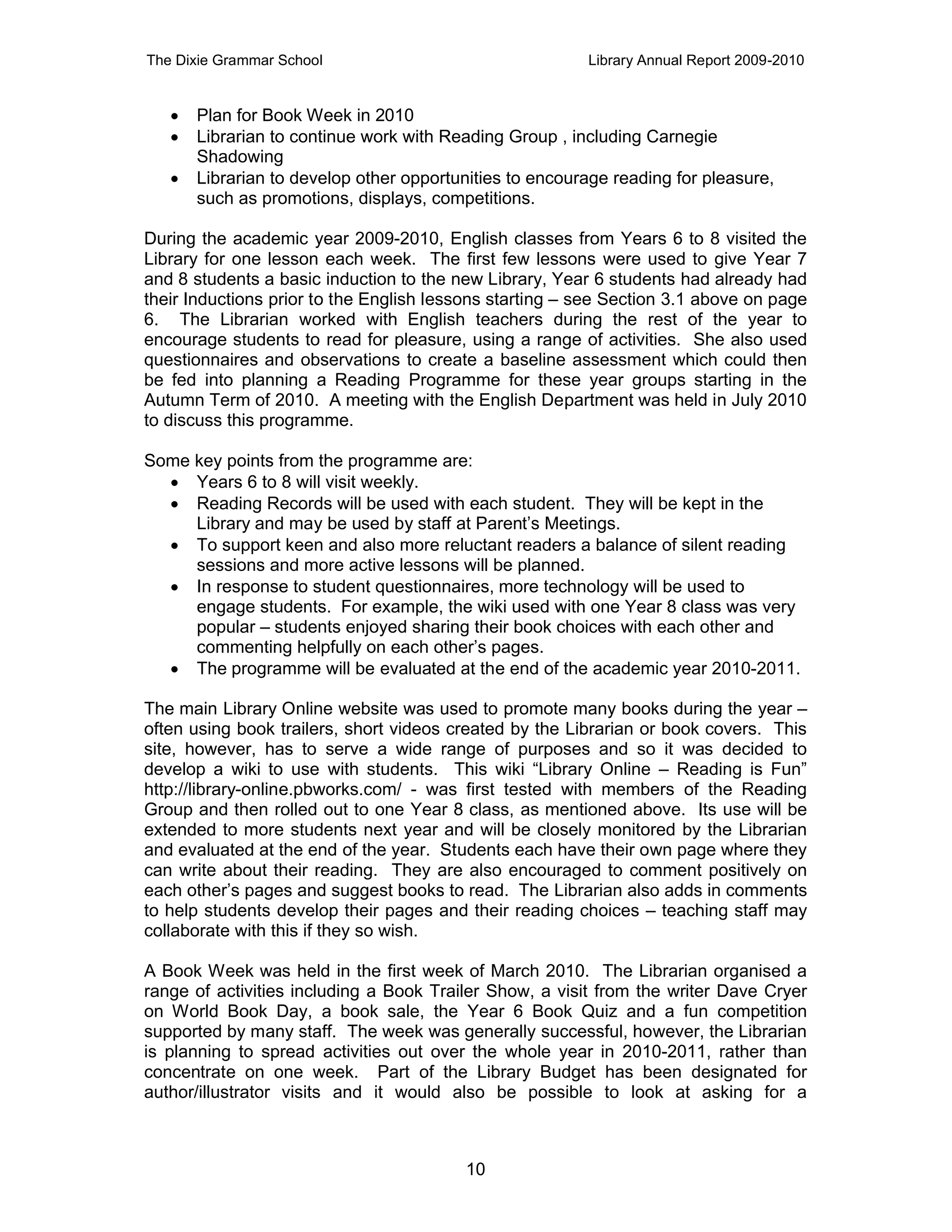 The Dixie Grammar School                                 Library Annual Report 2009-2010


      Plan for Book Week in 2010
      Librarian to continue work with Reading Group , including Carnegie
       Shadowing
      Librarian to develop other opportunities to encourage reading for pleasure,
       such as promotions, displays, competitions.

During the academic year 2009-2010, English classes from Years 6 to 8 visited the
Library for one lesson each week. The first few lessons were used to give Year 7
and 8 students a basic induction to the new Library, Year 6 students had already had
their Inductions prior to the English lessons starting – see Section 3.1 above on page
6. The Librarian worked with English teachers during the rest of the year to
encourage students to read for pleasure, using a range of activities. She also used
questionnaires and observations to create a baseline assessment which could then
be fed into planning a Reading Programme for these year groups starting in the
Autumn Term of 2010. A meeting with the English Department was held in July 2010
to discuss this programme.

Some key points from the programme are:
   Years 6 to 8 will visit weekly.
   Reading Records will be used with each student. They will be kept in the
     Library and may be used by staff at Parent’s Meetings.
   To support keen and also more reluctant readers a balance of silent reading
     sessions and more active lessons will be planned.
   In response to student questionnaires, more technology will be used to
     engage students. For example, the wiki used with one Year 8 class was very
     popular – students enjoyed sharing their book choices with each other and
     commenting helpfully on each other’s pages.
   The programme will be evaluated at the end of the academic year 2010-2011.

The main Library Online website was used to promote many books during the year –
often using book trailers, short videos created by the Librarian or book covers. This
site, however, has to serve a wide range of purposes and so it was decided to
develop a wiki to use with students. This wiki “Library Online – Reading is Fun”
http://library-online.pbworks.com/ - was first tested with members of the Reading
Group and then rolled out to one Year 8 class, as mentioned above. Its use will be
extended to more students next year and will be closely monitored by the Librarian
and evaluated at the end of the year. Students each have their own page where they
can write about their reading. They are also encouraged to comment positively on
each other’s pages and suggest books to read. The Librarian also adds in comments
to help students develop their pages and their reading choices – teaching staff may
collaborate with this if they so wish.

A Book Week was held in the first week of March 2010. The Librarian organised a
range of activities including a Book Trailer Show, a visit from the writer Dave Cryer
on World Book Day, a book sale, the Year 6 Book Quiz and a fun competition
supported by many staff. The week was generally successful, however, the Librarian
is planning to spread activities out over the whole year in 2010-2011, rather than
concentrate on one week. Part of the Library Budget has been designated for
author/illustrator visits and it would also be possible to look at asking for a



                                         10
 