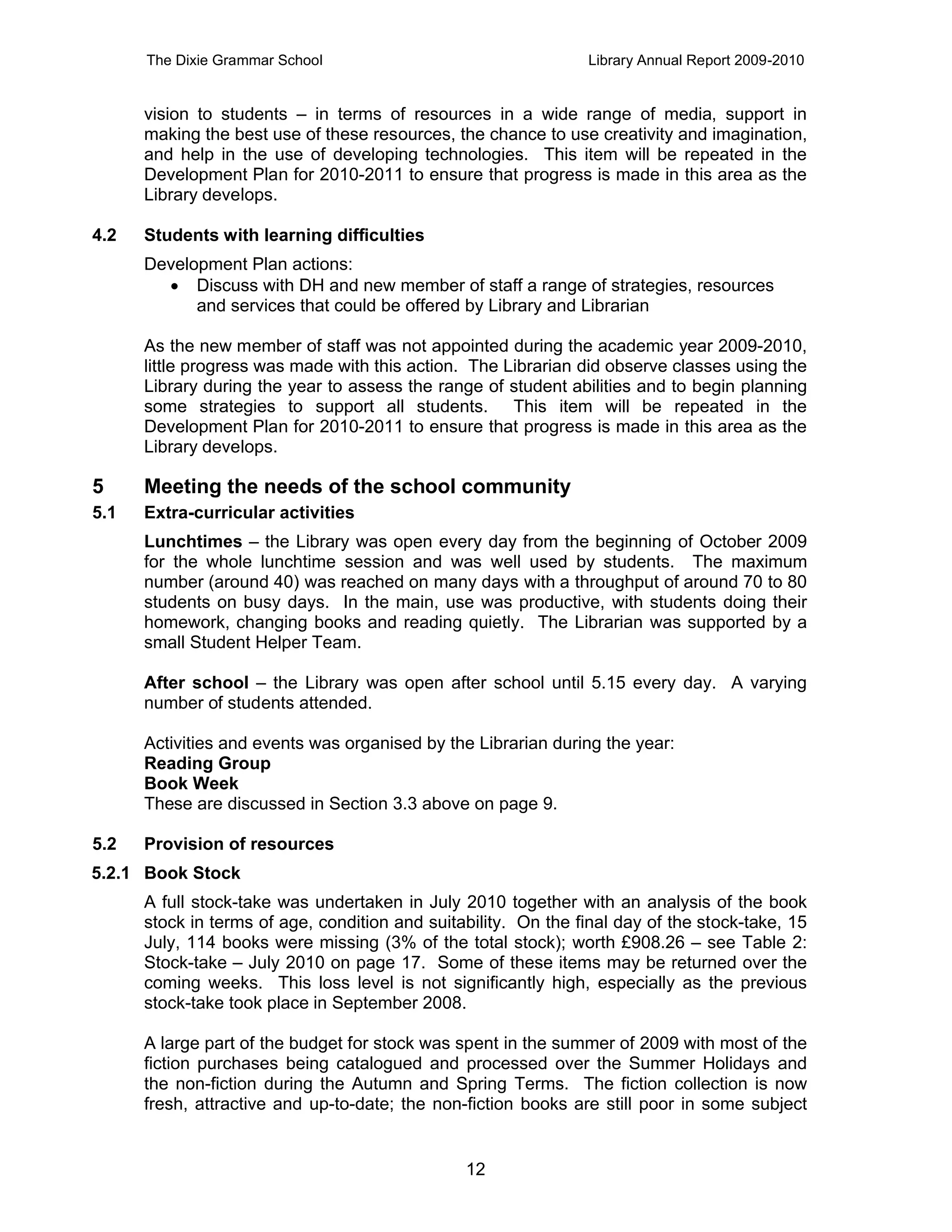 The Dixie Grammar School                                  Library Annual Report 2009-2010


      vision to students – in terms of resources in a wide range of media, support in
      making the best use of these resources, the chance to use creativity and imagination,
      and help in the use of developing technologies. This item will be repeated in the
      Development Plan for 2010-2011 to ensure that progress is made in this area as the
      Library develops.

4.2   Students with learning difficulties
      Development Plan actions:
         Discuss with DH and new member of staff a range of strategies, resources
            and services that could be offered by Library and Librarian

      As the new member of staff was not appointed during the academic year 2009-2010,
      little progress was made with this action. The Librarian did observe classes using the
      Library during the year to assess the range of student abilities and to begin planning
      some strategies to support all students. This item will be repeated in the
      Development Plan for 2010-2011 to ensure that progress is made in this area as the
      Library develops.

5     Meeting the needs of the school community
5.1   Extra-curricular activities
      Lunchtimes – the Library was open every day from the beginning of October 2009
      for the whole lunchtime session and was well used by students. The maximum
      number (around 40) was reached on many days with a throughput of around 70 to 80
      students on busy days. In the main, use was productive, with students doing their
      homework, changing books and reading quietly. The Librarian was supported by a
      small Student Helper Team.

      After school – the Library was open after school until 5.15 every day. A varying
      number of students attended.

      Activities and events was organised by the Librarian during the year:
      Reading Group
      Book Week
      These are discussed in Section 3.3 above on page 9.

5.2   Provision of resources
5.2.1 Book Stock
      A full stock-take was undertaken in July 2010 together with an analysis of the book
      stock in terms of age, condition and suitability. On the final day of the stock-take, 15
      July, 114 books were missing (3% of the total stock); worth £908.26 – see Table 2:
      Stock-take – July 2010 on page 17. Some of these items may be returned over the
      coming weeks. This loss level is not significantly high, especially as the previous
      stock-take took place in September 2008.

      A large part of the budget for stock was spent in the summer of 2009 with most of the
      fiction purchases being catalogued and processed over the Summer Holidays and
      the non-fiction during the Autumn and Spring Terms. The fiction collection is now
      fresh, attractive and up-to-date; the non-fiction books are still poor in some subject


                                                12
 