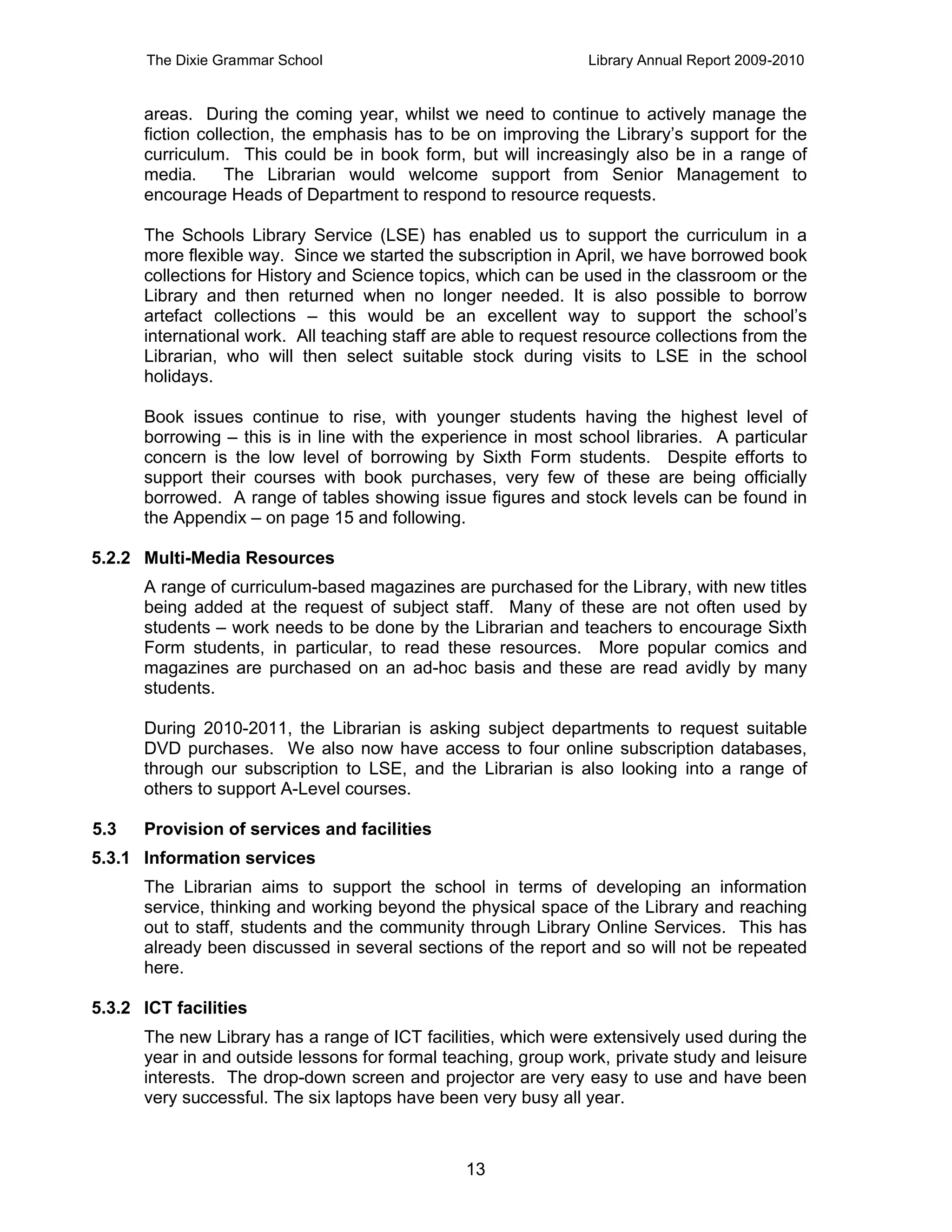 The Dixie Grammar School                                 Library Annual Report 2009-2010


      areas. During the coming year, whilst we need to continue to actively manage the
      fiction collection, the emphasis has to be on improving the Library’s support for the
      curriculum. This could be in book form, but will increasingly also be in a range of
      media.      The Librarian would welcome support from Senior Management to
      encourage Heads of Department to respond to resource requests.

      The Schools Library Service (LSE) has enabled us to support the curriculum in a
      more flexible way. Since we started the subscription in April, we have borrowed book
      collections for History and Science topics, which can be used in the classroom or the
      Library and then returned when no longer needed. It is also possible to borrow
      artefact collections – this would be an excellent way to support the school’s
      international work. All teaching staff are able to request resource collections from the
      Librarian, who will then select suitable stock during visits to LSE in the school
      holidays.

      Book issues continue to rise, with younger students having the highest level of
      borrowing – this is in line with the experience in most school libraries. A particular
      concern is the low level of borrowing by Sixth Form students. Despite efforts to
      support their courses with book purchases, very few of these are being officially
      borrowed. A range of tables showing issue figures and stock levels can be found in
      the Appendix – on page 15 and following.

5.2.2 Multi-Media Resources
      A range of curriculum-based magazines are purchased for the Library, with new titles
      being added at the request of subject staff. Many of these are not often used by
      students – work needs to be done by the Librarian and teachers to encourage Sixth
      Form students, in particular, to read these resources. More popular comics and
      magazines are purchased on an ad-hoc basis and these are read avidly by many
      students.

      During 2010-2011, the Librarian is asking subject departments to request suitable
      DVD purchases. We also now have access to four online subscription databases,
      through our subscription to LSE, and the Librarian is also looking into a range of
      others to support A-Level courses.

5.3   Provision of services and facilities
5.3.1 Information services
      The Librarian aims to support the school in terms of developing an information
      service, thinking and working beyond the physical space of the Library and reaching
      out to staff, students and the community through Library Online Services. This has
      already been discussed in several sections of the report and so will not be repeated
      here.

5.3.2 ICT facilities
      The new Library has a range of ICT facilities, which were extensively used during the
      year in and outside lessons for formal teaching, group work, private study and leisure
      interests. The drop-down screen and projector are very easy to use and have been
      very successful. The six laptops have been very busy all year.



                                                13
 