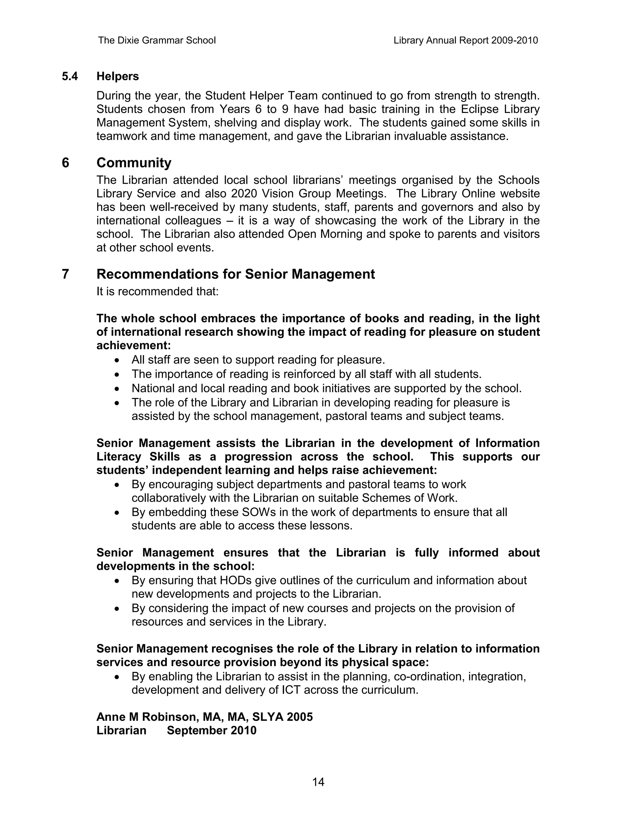 The Dixie Grammar School                                Library Annual Report 2009-2010


5.4   Helpers
      During the year, the Student Helper Team continued to go from strength to strength.
      Students chosen from Years 6 to 9 have had basic training in the Eclipse Library
      Management System, shelving and display work. The students gained some skills in
      teamwork and time management, and gave the Librarian invaluable assistance.

6     Community
      The Librarian attended local school librarians’ meetings organised by the Schools
      Library Service and also 2020 Vision Group Meetings. The Library Online website
      has been well-received by many students, staff, parents and governors and also by
      international colleagues – it is a way of showcasing the work of the Library in the
      school. The Librarian also attended Open Morning and spoke to parents and visitors
      at other school events.

7     Recommendations for Senior Management
      It is recommended that:

      The whole school embraces the importance of books and reading, in the light
      of international research showing the impact of reading for pleasure on student
      achievement:
           All staff are seen to support reading for pleasure.
           The importance of reading is reinforced by all staff with all students.
           National and local reading and book initiatives are supported by the school.
           The role of the Library and Librarian in developing reading for pleasure is
             assisted by the school management, pastoral teams and subject teams.

      Senior Management assists the Librarian in the development of Information
      Literacy Skills as a progression across the school. This supports our
      students’ independent learning and helps raise achievement:
          By encouraging subject departments and pastoral teams to work
            collaboratively with the Librarian on suitable Schemes of Work.
          By embedding these SOWs in the work of departments to ensure that all
            students are able to access these lessons.

      Senior Management ensures that the Librarian is fully informed about
      developments in the school:
          By ensuring that HODs give outlines of the curriculum and information about
            new developments and projects to the Librarian.
          By considering the impact of new courses and projects on the provision of
            resources and services in the Library.

      Senior Management recognises the role of the Library in relation to information
      services and resource provision beyond its physical space:
          By enabling the Librarian to assist in the planning, co-ordination, integration,
            development and delivery of ICT across the curriculum.

      Anne M Robinson, MA, MA, SLYA 2005
      Librarian  September 2010



                                               14
 