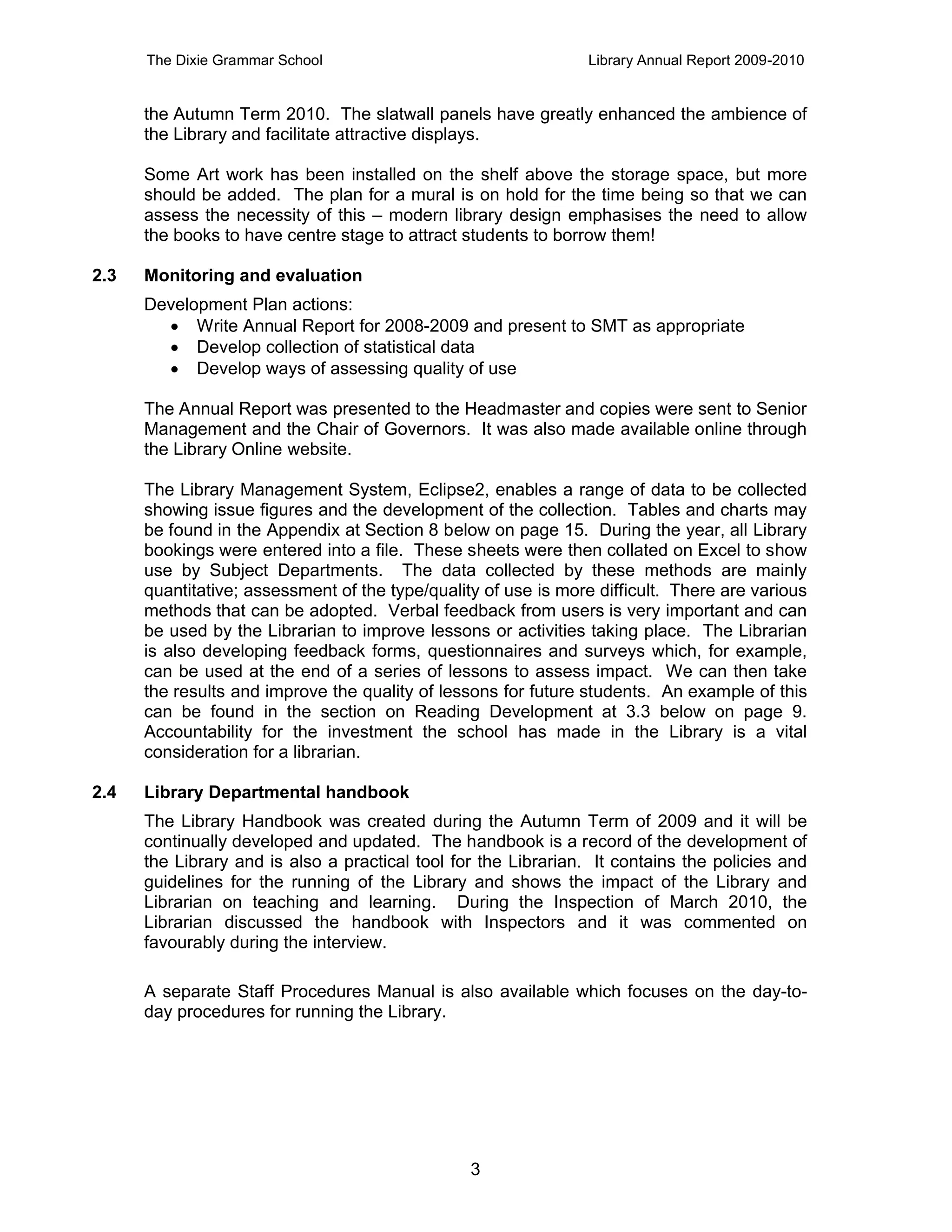 The Dixie Grammar School                                  Library Annual Report 2009-2010


      the Autumn Term 2010. The slatwall panels have greatly enhanced the ambience of
      the Library and facilitate attractive displays.

      Some Art work has been installed on the shelf above the storage space, but more
      should be added. The plan for a mural is on hold for the time being so that we can
      assess the necessity of this – modern library design emphasises the need to allow
      the books to have centre stage to attract students to borrow them!

2.3   Monitoring and evaluation
      Development Plan actions:
         Write Annual Report for 2008-2009 and present to SMT as appropriate
         Develop collection of statistical data
         Develop ways of assessing quality of use

      The Annual Report was presented to the Headmaster and copies were sent to Senior
      Management and the Chair of Governors. It was also made available online through
      the Library Online website.

      The Library Management System, Eclipse2, enables a range of data to be collected
      showing issue figures and the development of the collection. Tables and charts may
      be found in the Appendix at Section 8 below on page 15. During the year, all Library
      bookings were entered into a file. These sheets were then collated on Excel to show
      use by Subject Departments. The data collected by these methods are mainly
      quantitative; assessment of the type/quality of use is more difficult. There are various
      methods that can be adopted. Verbal feedback from users is very important and can
      be used by the Librarian to improve lessons or activities taking place. The Librarian
      is also developing feedback forms, questionnaires and surveys which, for example,
      can be used at the end of a series of lessons to assess impact. We can then take
      the results and improve the quality of lessons for future students. An example of this
      can be found in the section on Reading Development at 3.3 below on page 9.
      Accountability for the investment the school has made in the Library is a vital
      consideration for a librarian.

2.4   Library Departmental handbook
      The Library Handbook was created during the Autumn Term of 2009 and it will be
      continually developed and updated. The handbook is a record of the development of
      the Library and is also a practical tool for the Librarian. It contains the policies and
      guidelines for the running of the Library and shows the impact of the Library and
      Librarian on teaching and learning. During the Inspection of March 2010, the
      Librarian discussed the handbook with Inspectors and it was commented on
      favourably during the interview.

      A separate Staff Procedures Manual is also available which focuses on the day-to-
      day procedures for running the Library.




                                                 3
 