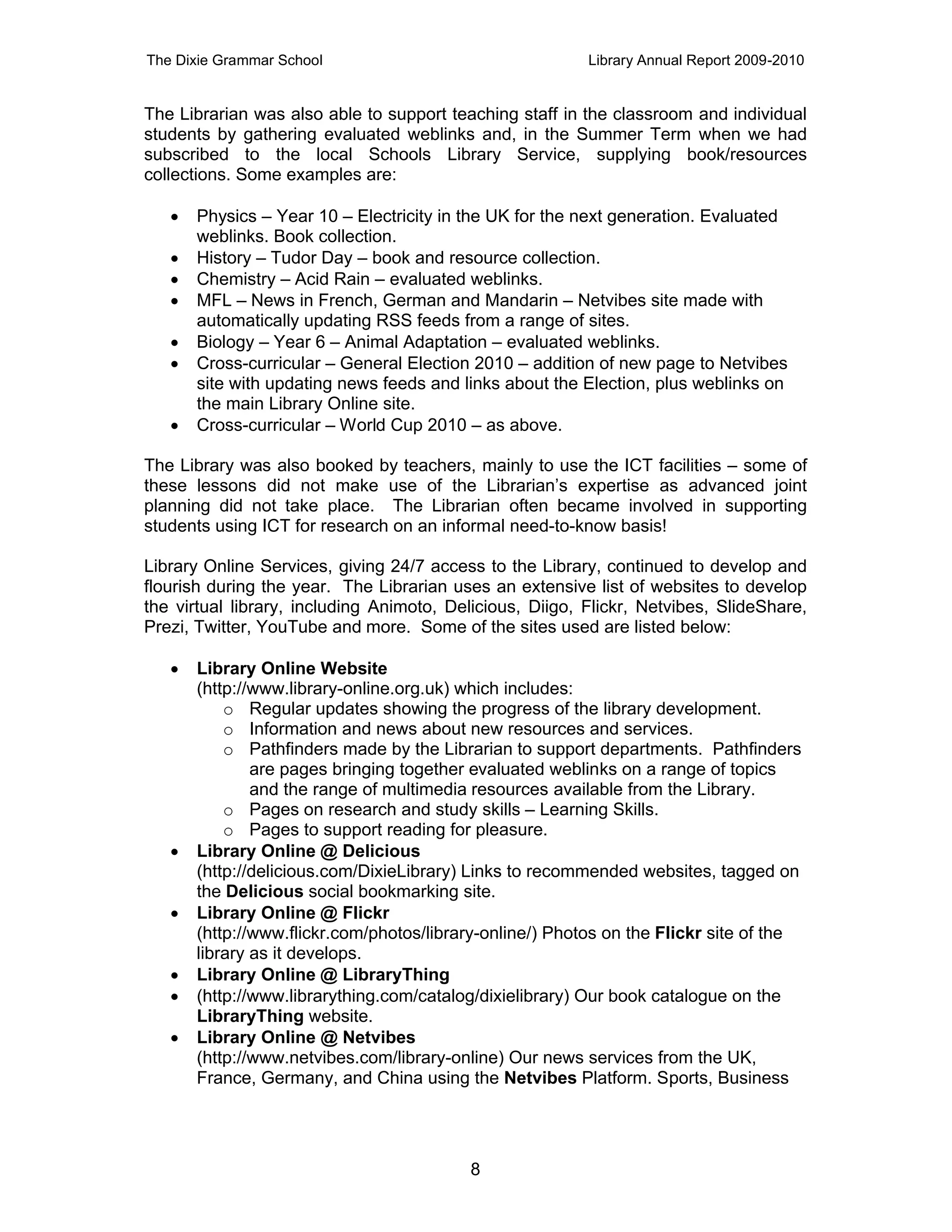The Dixie Grammar School                                  Library Annual Report 2009-2010


The Librarian was also able to support teaching staff in the classroom and individual
students by gathering evaluated weblinks and, in the Summer Term when we had
subscribed to the local Schools Library Service, supplying book/resources
collections. Some examples are:

      Physics – Year 10 – Electricity in the UK for the next generation. Evaluated
       weblinks. Book collection.
      History – Tudor Day – book and resource collection.
      Chemistry – Acid Rain – evaluated weblinks.
      MFL – News in French, German and Mandarin – Netvibes site made with
       automatically updating RSS feeds from a range of sites.
      Biology – Year 6 – Animal Adaptation – evaluated weblinks.
      Cross-curricular – General Election 2010 – addition of new page to Netvibes
       site with updating news feeds and links about the Election, plus weblinks on
       the main Library Online site.
      Cross-curricular – World Cup 2010 – as above.

The Library was also booked by teachers, mainly to use the ICT facilities – some of
these lessons did not make use of the Librarian’s expertise as advanced joint
planning did not take place. The Librarian often became involved in supporting
students using ICT for research on an informal need-to-know basis!

Library Online Services, giving 24/7 access to the Library, continued to develop and
flourish during the year. The Librarian uses an extensive list of websites to develop
the virtual library, including Animoto, Delicious, Diigo, Flickr, Netvibes, SlideShare,
Prezi, Twitter, YouTube and more. Some of the sites used are listed below:

      Library Online Website
       (http://www.library-online.org.uk) which includes:
           o Regular updates showing the progress of the library development.
           o Information and news about new resources and services.
           o Pathfinders made by the Librarian to support departments. Pathfinders
               are pages bringing together evaluated weblinks on a range of topics
               and the range of multimedia resources available from the Library.
           o Pages on research and study skills – Learning Skills.
           o Pages to support reading for pleasure.
      Library Online @ Delicious
       (http://delicious.com/DixieLibrary) Links to recommended websites, tagged on
       the Delicious social bookmarking site.
      Library Online @ Flickr
       (http://www.flickr.com/photos/library-online/) Photos on the Flickr site of the
       library as it develops.
      Library Online @ LibraryThing
      (http://www.librarything.com/catalog/dixielibrary) Our book catalogue on the
       LibraryThing website.
      Library Online @ Netvibes
       (http://www.netvibes.com/library-online) Our news services from the UK,
       France, Germany, and China using the Netvibes Platform. Sports, Business




                                          8
 