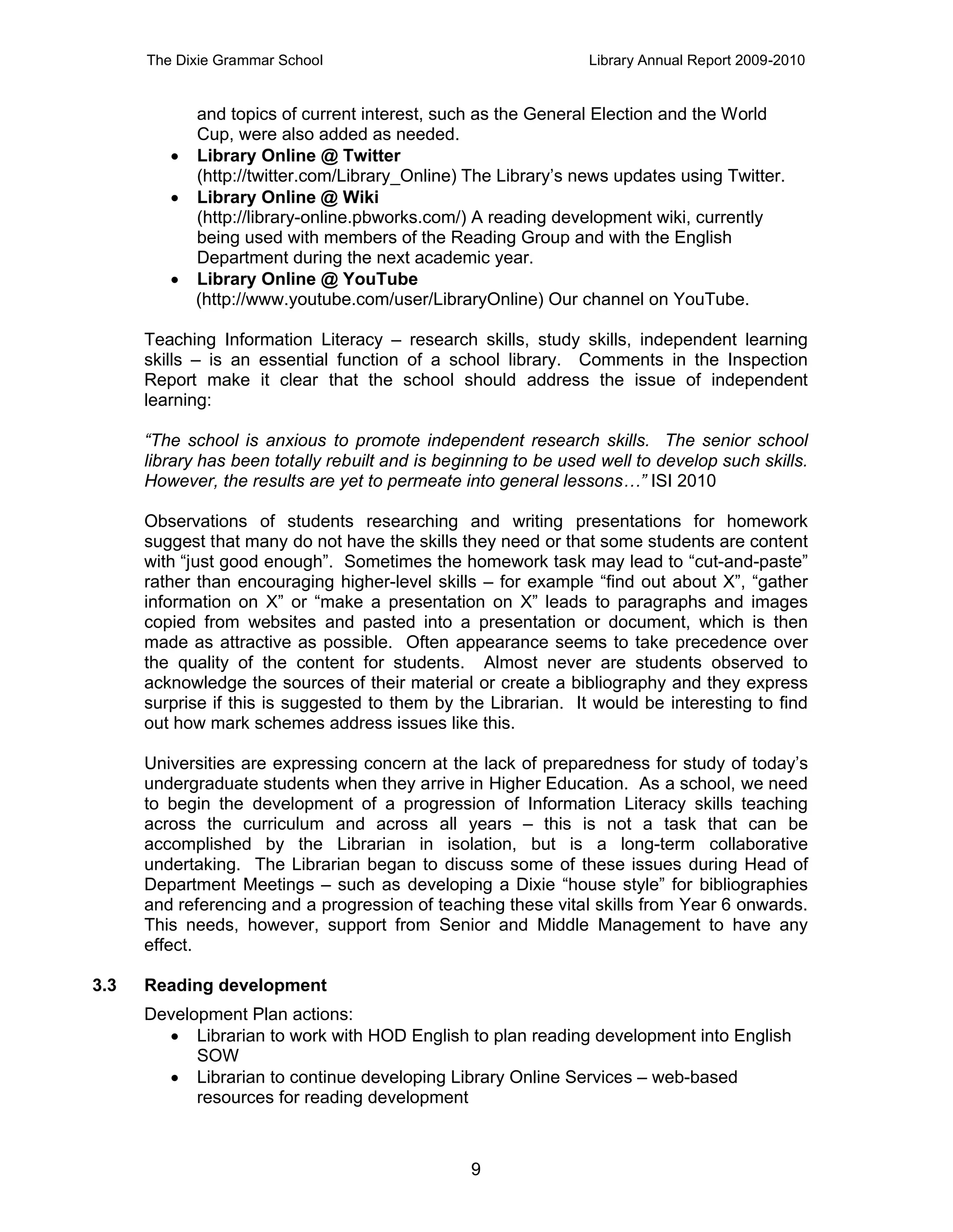 The Dixie Grammar School                                   Library Annual Report 2009-2010


           and topics of current interest, such as the General Election and the World
           Cup, were also added as needed.
          Library Online @ Twitter
           (http://twitter.com/Library_Online) The Library’s news updates using Twitter.
          Library Online @ Wiki
           (http://library-online.pbworks.com/) A reading development wiki, currently
           being used with members of the Reading Group and with the English
           Department during the next academic year.
          Library Online @ YouTube
           (http://www.youtube.com/user/LibraryOnline) Our channel on YouTube.

      Teaching Information Literacy – research skills, study skills, independent learning
      skills – is an essential function of a school library. Comments in the Inspection
      Report make it clear that the school should address the issue of independent
      learning:

      “The school is anxious to promote independent research skills. The senior school
      library has been totally rebuilt and is beginning to be used well to develop such skills.
      However, the results are yet to permeate into general lessons…” ISI 2010

      Observations of students researching and writing presentations for homework
      suggest that many do not have the skills they need or that some students are content
      with “just good enough”. Sometimes the homework task may lead to “cut-and-paste”
      rather than encouraging higher-level skills – for example “find out about X”, “gather
      information on X” or “make a presentation on X” leads to paragraphs and images
      copied from websites and pasted into a presentation or document, which is then
      made as attractive as possible. Often appearance seems to take precedence over
      the quality of the content for students. Almost never are students observed to
      acknowledge the sources of their material or create a bibliography and they express
      surprise if this is suggested to them by the Librarian. It would be interesting to find
      out how mark schemes address issues like this.

      Universities are expressing concern at the lack of preparedness for study of today’s
      undergraduate students when they arrive in Higher Education. As a school, we need
      to begin the development of a progression of Information Literacy skills teaching
      across the curriculum and across all years – this is not a task that can be
      accomplished by the Librarian in isolation, but is a long-term collaborative
      undertaking. The Librarian began to discuss some of these issues during Head of
      Department Meetings – such as developing a Dixie “house style” for bibliographies
      and referencing and a progression of teaching these vital skills from Year 6 onwards.
      This needs, however, support from Senior and Middle Management to have any
      effect.

3.3   Reading development
      Development Plan actions:
         Librarian to work with HOD English to plan reading development into English
            SOW
         Librarian to continue developing Library Online Services – web-based
            resources for reading development



                                                 9
 