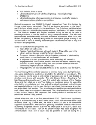 The Dixie Grammar School                                 Library Annual Report 2009-2010


      Plan for Book Week in 2010
      Librarian to continue work with Reading Group , including Carnegie
       Shadowing
      Librarian to develop other opportunities to encourage reading for pleasure,
       such as promotions, displays, competitions.

During the academic year 2009-2010, English classes from Years 6 to 8 visited the
Library for one lesson each week. The first few lessons were used to give Year 7
and 8 students a basic induction to the new Library, Year 6 students had already had
their Inductions prior to the English lessons starting – see Section 3.1 above on page
6. The Librarian worked with English teachers during the rest of the year to
encourage students to read for pleasure, using a range of activities. She also used
questionnaires and observations to create a baseline assessment which could then
be fed into planning a Reading Programme for these year groups starting in the
Autumn Term of 2010. A meeting with the English Department was held in July 2010
to discuss this programme.

Some key points from the programme are:
   Years 6 to 8 will visit weekly.
   Reading Records will be used with each student. They will be kept in the
     Library and may be used by staff at Parent’s Meetings.
   To support keen and also more reluctant readers a balance of silent reading
     sessions and more active lessons will be planned.
   In response to student questionnaires, more technology will be used to
     engage students. For example, the wiki used with one Year 8 class was very
     popular – students enjoyed sharing their book choices with each other and
     commenting helpfully on each other’s pages.
   The programme will be evaluated at the end of the academic year 2010-2011.

The main Library Online website was used to promote many books during the year –
often using book trailers, short videos created by the Librarian or book covers. This
site, however, has to serve a wide range of purposes and so it was decided to
develop a wiki to use with students. This wiki “Library Online – Reading is Fun”
http://library-online.pbworks.com/ - was first tested with members of the Reading
Group and then rolled out to one Year 8 class, as mentioned above. Its use will be
extended to more students next year and will be closely monitored by the Librarian
and evaluated at the end of the year. Students each have their own page where they
can write about their reading. They are also encouraged to comment positively on
each other’s pages and suggest books to read. The Librarian also adds in comments
to help students develop their pages and their reading choices – teaching staff may
collaborate with this if they so wish.

A Book Week was held in the first week of March 2010. The Librarian organised a
range of activities including a Book Trailer Show, a visit from the writer Dave Cryer
on World Book Day, a book sale, the Year 6 Book Quiz and a fun competition
supported by many staff. The week was generally successful, however, the Librarian
is planning to spread activities out over the whole year in 2010-2011, rather than
concentrate on one week. Part of the Library Budget has been designated for
author/illustrator visits and it would also be possible to look at asking for a



                                         10
 