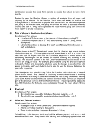 The Dixie Grammar School                                  Library Annual Report 2009-2010


      contribution towards the costs from parents to enable the school to have more
      events.

      During the year the Reading Group, consisting of students from all years, met
      regularly in the Library. In the Summer Term, they met weekly to shadow the
      Carnegie Medal – this was not as popular with the students as had been expected
      and, early in the Autumn Term, the group will discuss the kinds of activities that they
      wish to take part in. They have expressed the hope that the group can continue to
      meet weekly to create consistency.

3.4   Role of Library in developing technologies
      Development Plan actions:
         Librarian & ICT Department to discuss role of Library in supporting ICT
         Librarian to integrate use of ICT into lessons taking place in Library, where
            appropriate
         Librarian to continue to develop & to teach use of Library Online Services to
            staff and students

      Staffing issues in the ICT Department, meant that the Librarian was unable to take
      discussions very far. With the appointment of a new Head of ICT, it is hoped that
      new links will be forged and that the Librarian’s expertise in many aspects of
      developing technologies will be utilised to support teaching and learning in the
      school. The excellent facilities in the new Library enabled the Librarian to use ICT in
      lessons on a regular basis – for example, presentations using the drop-down screen
      in English, History and Geography; students using the laptops to develop their wiki
      pages in English; staff and students being able to use the Library Catalogue to
      search for resources.

      The development and use of Library Online Services has been mentioned in several
      places in this report. The Librarian is continuing to demonstrate these in teaching
      and has noticed that many students now access the sites during lunchtimes. During
      2010-2011, further developments are planned to make these services an important
      part of the Library’s services to the school community – including enabling access to
      the JISC Collection for Schools online databases through the main Library Online
      site.

4     Pastoral
      Development Plan targets:
        1. Develop Library support for Gifted and Talented students → 4.1
        2. Develop Library support for students with learning difficulties → 4.2

4.1   Gifted and Talented students
      Development Plan actions:
         Investigate ways in which Library and Librarian could offer support
         Attend committee meeting to discuss this
         Begin to plan activities, resources & services in Library

      School library collections and services should be wide-ranging and both support and
      extend the curriculum. They should offer exciting and challenging opportunities and


                                                11
 