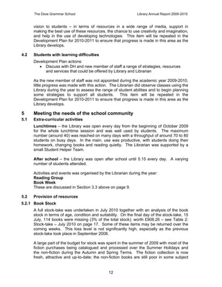 The Dixie Grammar School                                  Library Annual Report 2009-2010


      vision to students – in terms of resources in a wide range of media, support in
      making the best use of these resources, the chance to use creativity and imagination,
      and help in the use of developing technologies. This item will be repeated in the
      Development Plan for 2010-2011 to ensure that progress is made in this area as the
      Library develops.

4.2   Students with learning difficulties
      Development Plan actions:
         Discuss with DH and new member of staff a range of strategies, resources
            and services that could be offered by Library and Librarian

      As the new member of staff was not appointed during the academic year 2009-2010,
      little progress was made with this action. The Librarian did observe classes using the
      Library during the year to assess the range of student abilities and to begin planning
      some strategies to support all students. This item will be repeated in the
      Development Plan for 2010-2011 to ensure that progress is made in this area as the
      Library develops.

5     Meeting the needs of the school community
5.1   Extra-curricular activities
      Lunchtimes – the Library was open every day from the beginning of October 2009
      for the whole lunchtime session and was well used by students. The maximum
      number (around 40) was reached on many days with a throughput of around 70 to 80
      students on busy days. In the main, use was productive, with students doing their
      homework, changing books and reading quietly. The Librarian was supported by a
      small Student Helper Team.

      After school – the Library was open after school until 5.15 every day. A varying
      number of students attended.

      Activities and events was organised by the Librarian during the year:
      Reading Group
      Book Week
      These are discussed in Section 3.3 above on page 9.

5.2   Provision of resources
5.2.1 Book Stock
      A full stock-take was undertaken in July 2010 together with an analysis of the book
      stock in terms of age, condition and suitability. On the final day of the stock-take, 15
      July, 114 books were missing (3% of the total stock); worth £908.26 – see Table 2:
      Stock-take – July 2010 on page 17. Some of these items may be returned over the
      coming weeks. This loss level is not significantly high, especially as the previous
      stock-take took place in September 2008.

      A large part of the budget for stock was spent in the summer of 2009 with most of the
      fiction purchases being catalogued and processed over the Summer Holidays and
      the non-fiction during the Autumn and Spring Terms. The fiction collection is now
      fresh, attractive and up-to-date; the non-fiction books are still poor in some subject


                                                12
 