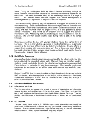 The Dixie Grammar School                                 Library Annual Report 2009-2010


      areas. During the coming year, whilst we need to continue to actively manage the
      fiction collection, the emphasis has to be on improving the Library’s support for the
      curriculum. This could be in book form, but will increasingly also be in a range of
      media.      The Librarian would welcome support from Senior Management to
      encourage Heads of Department to respond to resource requests.

      The Schools Library Service (LSE) has enabled us to support the curriculum in a
      more flexible way. Since we started the subscription in April, we have borrowed book
      collections for History and Science topics, which can be used in the classroom or the
      Library and then returned when no longer needed. It is also possible to borrow
      artefact collections – this would be an excellent way to support the school’s
      international work. All teaching staff are able to request resource collections from the
      Librarian, who will then select suitable stock during visits to LSE in the school
      holidays.

      Book issues continue to rise, with younger students having the highest level of
      borrowing – this is in line with the experience in most school libraries. A particular
      concern is the low level of borrowing by Sixth Form students. Despite efforts to
      support their courses with book purchases, very few of these are being officially
      borrowed. A range of tables showing issue figures and stock levels can be found in
      the Appendix – on page 15 and following.

5.2.2 Multi-Media Resources
      A range of curriculum-based magazines are purchased for the Library, with new titles
      being added at the request of subject staff. Many of these are not often used by
      students – work needs to be done by the Librarian and teachers to encourage Sixth
      Form students, in particular, to read these resources. More popular comics and
      magazines are purchased on an ad-hoc basis and these are read avidly by many
      students.

      During 2010-2011, the Librarian is asking subject departments to request suitable
      DVD purchases. We also now have access to four online subscription databases,
      through our subscription to LSE, and the Librarian is also looking into a range of
      others to support A-Level courses.

5.3   Provision of services and facilities
5.3.1 Information services
      The Librarian aims to support the school in terms of developing an information
      service, thinking and working beyond the physical space of the Library and reaching
      out to staff, students and the community through Library Online Services. This has
      already been discussed in several sections of the report and so will not be repeated
      here.

5.3.2 ICT facilities
      The new Library has a range of ICT facilities, which were extensively used during the
      year in and outside lessons for formal teaching, group work, private study and leisure
      interests. The drop-down screen and projector are very easy to use and have been
      very successful. The six laptops have been very busy all year.



                                                13
 