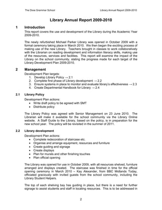 The Dixie Grammar School                                 Library Annual Report 2009-2010



                         Library Annual Report 2009-2010
1     Introduction
      This report covers the use and development of the Library during the Academic Year
      2009-2010.

      The newly refurbished Michael Parker Library was opened in October 2009 with a
      formal ceremony taking place in March 2010. We then began the exciting process of
      making use of the new Library. Teachers brought in classes to work collaboratively
      with the Librarian on reading development and information literacy skills, making use
      of the resources, services and facilities. This report will examine the impact of the
      Library on the school community, stating the progress made for each target of the
      Library Development Plan 2009-2010.

2     Management
      Development Plan targets:
        1. Develop Library Policy → 2.1
        2. Complete first phase of Library development → 2.2
        3. Ensure systems in place to monitor and evaluate library’s effectiveness → 2.3
        4. Create Departmental Handbook for Library → 2.4

2.1   Library Policy
      Development Plan actions:
         Write draft policy to be agreed with SMT
         Distribute policy

      The Library Policy was agreed with Senior Management on 23 June 2010. The
      Librarian will make it available for the school community via the Library Online
      website. A Staff Guide to the Library, based on the policy, is in preparation for the
      new school year. The policy will be revisited in the summer of 2011.

2.2   Library development
      Development Plan actions:
         Complete redecoration of staircase etc.
         Organise and arrange equipment, resources and furniture
         Create guiding and signage
         Create displays
         Plan for murals and other finishing touches
         Plan official opening

      The Library was opened for use in October 2009, with all resources shelved, furniture
      arranged and displays created. The staircase was finished in time for the official
      opening ceremony in March 2010 – Kay Alexander, from BBC Midlands Today,
      officiated graciously with invited guests from the school community, including the
      Library Student Helpers.

      The top of each shelving bay has guiding in place, but there is a need for further
      signage to assist students and staff in locating resources. This is to be addressed in


                                                2
 