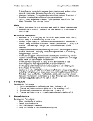The Dixie Grammar School                                   Library Annual Report 2009-2010


             first conference, presented on our new library development, and during the
             second, moderated a discussion forum for other participants.
            Attended the Literacy Forum at the Education Show, entitled “The Future of
             Reading”, organised by the National Literacy Association.
            School Library Association Weekend Training Course, June 2010 – “The
             Magic Threshold: Step into new Worlds”.

      Visits:
          Peters Bookselling Services and other book shops to choose new resources.
          Attended the SLA School Librarian of the Year Award 2010 Celebrations at
             London Zoo.

      Professional development:
          Presented at YSL3 “Designing the Future” on “How to create a 21st century
            school library in an 1828 building: a case study”.
          Wrote a chapter on how ICT can enhance the work of school librarians for a
            School Library Association publication – Tarter, A and Dubber, G (2010) “SLA
            Survival Guide: Making it Through Your First Few Years as a School
            Librarian”.
          Asked to contribute examples of working with Web2.0 technologies for a new
            book on Information Literacy by James Herring of Charles Sturt University,
            Wagga Wagga, Australia.
          Continued to support school librarians nationally and internationally with the
            “School Librarians Ning” and the “School Librarians’ Toolkit Wiki” knowledge
            base, which can be worked on collaboratively.
          Continued the development of a blog to track developments in web
            technologies and their impact on the future of school libraries.
          Continued to contribute to international discussions on school library and
            technological developments.
          Worked to develop a PLN (Personal Learning Network) using a range of tools,
            including mailing lists, wikis, blogs, social bookmarking (Delicious and Diigo),
            Netvibes, Nings and Twitter. This facilitates collaborative learning between
            librarians internationally and enables up-to-date thinking in school librarianship
            and technology to be fed back into work in school.

3     Curriculum
      Development Plan targets:
        1. Introduce students and staff to the new library facilities → 3.1
        2. Promote and develop cross-curricular use of the new Library → 3.2
        3. Support reading development using the new Library → 3.3
        4. Promote and develop role of Library in developing technologies → 3.4

3.1   Library Inductions
      Development Plan actions:
         Short induction for all students
         Year 6 Induction lessons
         Sixth Form Induction sessions
         Short induction for all staff (teaching and support)



                                                 6
 