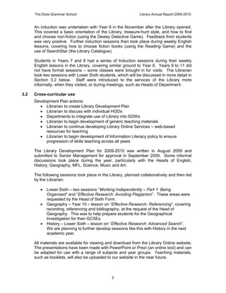 The Dixie Grammar School                                 Library Annual Report 2009-2010


      An induction was undertaken with Year 6 in the November after the Library opened.
      This covered a basic orientation of the Library, treasure-hunt style, and how to find
      and choose non-fiction (using the Dewey Detective Game). Feedback from students
      was very positive. Further induction sessions then took place during weekly English
      lessons, covering how to choose fiction books (using the Reading Game) and the
      use of SearchStar (the Library Catalogue).

      Students in Years 7 and 8 had a series of Induction sessions during their weekly
      English lessons in the Library, covering similar ground to Year 6. Years 9 to 11 did
      not have formal sessions – some classes were brought in for visits. The Librarian
      took two sessions with Lower Sixth students, which will be discussed in more detail in
      Section 3.2 below. Staff were introduced to the services of the Library more
      informally, when they visited, or during meetings, such as Heads of Department.

3.2   Cross-curricular use
      Development Plan actions:
         Librarian to create Library Development Plan
         Librarian to discuss with individual HODs
         Departments to integrate use of Library into SOWs
         Librarian to begin development of generic teaching materials
         Librarian to continue developing Library Online Services – web-based
            resources for teaching
         Librarian to begin development of Information Literacy policy to ensure
            progression of skills teaching across all years

      The Library Development Plan for 2009-2010 was written in August 2009 and
      submitted to Senior Management for approval in September 2009. Some informal
      discussions took place during the year, particularly with the Heads of English,
      History, Geography, MFL, Science, Music and Art.

      The following sessions took place in the Library, planned collaboratively and then led
      by the Librarian:

            Lower Sixth – two sessions “Working Independently – Part 1: Being
             Organised” and “Effective Research: Avoiding Plagiarism”. These areas were
             requested by the Head of Sixth Form.
            Geography – Year 10 – lesson on “Effective Research: Referencing”, covering
             recording, referencing and bibliography, at the request of the Head of
             Geography. This was to help prepare students for the Geographical
             Investigation for their GCSEs.
            History – Lower Sixth – lesson on “Effective Research: Advanced Search”.
             We are planning to further develop sessions like this with History in the next
             academic year.

      All materials are available for viewing and download from the Library Online website.
      The presentations have been made with PowerPoint or Prezi (an online tool) and can
      be adapted for use with a range of subjects and year groups. Teaching materials,
      such as booklets, will also be uploaded to our website in the near future.



                                                7
 