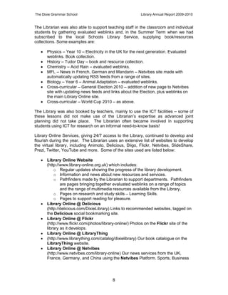 The Dixie Grammar School                                  Library Annual Report 2009-2010


The Librarian was also able to support teaching staff in the classroom and individual
students by gathering evaluated weblinks and, in the Summer Term when we had
subscribed to the local Schools Library Service, supplying book/resources
collections. Some examples are:

      Physics – Year 10 – Electricity in the UK for the next generation. Evaluated
       weblinks. Book collection.
      History – Tudor Day – book and resource collection.
      Chemistry – Acid Rain – evaluated weblinks.
      MFL – News in French, German and Mandarin – Netvibes site made with
       automatically updating RSS feeds from a range of sites.
      Biology – Year 6 – Animal Adaptation – evaluated weblinks.
      Cross-curricular – General Election 2010 – addition of new page to Netvibes
       site with updating news feeds and links about the Election, plus weblinks on
       the main Library Online site.
      Cross-curricular – World Cup 2010 – as above.

The Library was also booked by teachers, mainly to use the ICT facilities – some of
these lessons did not make use of the Librarian’s expertise as advanced joint
planning did not take place. The Librarian often became involved in supporting
students using ICT for research on an informal need-to-know basis!

Library Online Services, giving 24/7 access to the Library, continued to develop and
flourish during the year. The Librarian uses an extensive list of websites to develop
the virtual library, including Animoto, Delicious, Diigo, Flickr, Netvibes, SlideShare,
Prezi, Twitter, YouTube and more. Some of the sites used are listed below:

      Library Online Website
       (http://www.library-online.org.uk) which includes:
           o Regular updates showing the progress of the library development.
           o Information and news about new resources and services.
           o Pathfinders made by the Librarian to support departments. Pathfinders
               are pages bringing together evaluated weblinks on a range of topics
               and the range of multimedia resources available from the Library.
           o Pages on research and study skills – Learning Skills.
           o Pages to support reading for pleasure.
      Library Online @ Delicious
       (http://delicious.com/DixieLibrary) Links to recommended websites, tagged on
       the Delicious social bookmarking site.
      Library Online @ Flickr
       (http://www.flickr.com/photos/library-online/) Photos on the Flickr site of the
       library as it develops.
      Library Online @ LibraryThing
      (http://www.librarything.com/catalog/dixielibrary) Our book catalogue on the
       LibraryThing website.
      Library Online @ Netvibes
       (http://www.netvibes.com/library-online) Our news services from the UK,
       France, Germany, and China using the Netvibes Platform. Sports, Business




                                          8
 