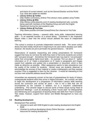 The Dixie Grammar School                                   Library Annual Report 2009-2010


           and topics of current interest, such as the General Election and the World
           Cup, were also added as needed.
          Library Online @ Twitter
           (http://twitter.com/Library_Online) The Library’s news updates using Twitter.
          Library Online @ Wiki
           (http://library-online.pbworks.com/) A reading development wiki, currently
           being used with members of the Reading Group and with the English
           Department during the next academic year.
          Library Online @ YouTube
           (http://www.youtube.com/user/LibraryOnline) Our channel on YouTube.

      Teaching Information Literacy – research skills, study skills, independent learning
      skills – is an essential function of a school library. Comments in the Inspection
      Report make it clear that the school should address the issue of independent
      learning:

      “The school is anxious to promote independent research skills. The senior school
      library has been totally rebuilt and is beginning to be used well to develop such skills.
      However, the results are yet to permeate into general lessons…” ISI 2010

      Observations of students researching and writing presentations for homework
      suggest that many do not have the skills they need or that some students are content
      with “just good enough”. Sometimes the homework task may lead to “cut-and-paste”
      rather than encouraging higher-level skills – for example “find out about X”, “gather
      information on X” or “make a presentation on X” leads to paragraphs and images
      copied from websites and pasted into a presentation or document, which is then
      made as attractive as possible. Often appearance seems to take precedence over
      the quality of the content for students. Almost never are students observed to
      acknowledge the sources of their material or create a bibliography and they express
      surprise if this is suggested to them by the Librarian. It would be interesting to find
      out how mark schemes address issues like this.

      Universities are expressing concern at the lack of preparedness for study of today’s
      undergraduate students when they arrive in Higher Education. As a school, we need
      to begin the development of a progression of Information Literacy skills teaching
      across the curriculum and across all years – this is not a task that can be
      accomplished by the Librarian in isolation, but is a long-term collaborative
      undertaking. The Librarian began to discuss some of these issues during Head of
      Department Meetings – such as developing a Dixie “house style” for bibliographies
      and referencing and a progression of teaching these vital skills from Year 6 onwards.
      This needs, however, support from Senior and Middle Management to have any
      effect.

3.3   Reading development
      Development Plan actions:
         Librarian to work with HOD English to plan reading development into English
            SOW
         Librarian to continue developing Library Online Services – web-based
            resources for reading development



                                                 9
 