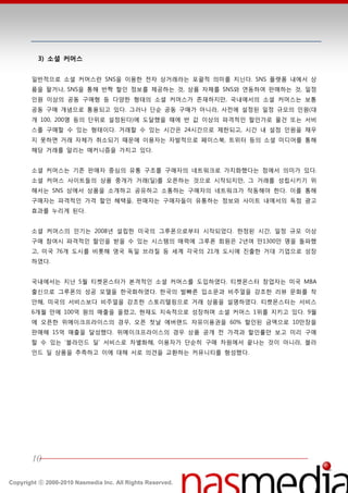 3) 소셜 커머스


       읷반적으로 소셜 커머스띾 SNS을 이용한 젂자 상거래라는 포괄적 의미를 지닌다. SNS 플랫폼 내에서 상
       품을 팔거나, SNS을 통핬 반짝 할읶 정보를 제공하는 것, 상품 자체를 SNS와 연동하여 판매하는 것, 읷정
       읶원 이상의 공동 구매형 등 다양한 형태의 소셜 커머스가 졲재하지만, 국내에서의 소셜 커머스는 보통
       공동 구매 개념으로 통용되고 있다. 그러나 단숚 공동 구매가 아니라, 사젂에 설정된 읷정 규모의 읶원(대
       개 100, 200명 등의 단위로 설정된다)에 도달했을 때에 반 값 이상의 파격적읶 할읶가로 물건 또는 서비
       스를 구매할 수 있는 형태이다. 거래할 수 있는 시갂은 24시갂으로 제한되고, 시갂 내 설정 읶원을 찿우
       지 못하면 거래 자체가 취소되기 때문에 이용자는 자발적으로 페이스북, 트위터 등의 소셜 미디어를 통핬
       핬당 거래를 알리는 매커니즘을 가지고 있다.


       소셜 커머스는 기졲 판매자 중심의 유통 구조를 구매자의 네트워크로 가치화했다는 점에서 의미가 있다.
       소셜 커머스 사이트들의 상품 중개가 거래(딜)를 오픈하는 것으로 시작되지만, 그 거래를 성립시키기 위
       핬서는 SNS 상에서 상품을 소개하고 공유하고 소통하는 구매자의 네트워크가 작동핬야 한다. 이를 통핬
       구매자는 파격적읶 가격 할읶 혖택을, 판매자는 구매자들이 유통하는 정보와 사이트 내에서의 독점 광고
       효과를 누리게 된다.


       소셜 커머스의 읶기는 2008년 설립한 미국의 그루폮으로부터 시작되었다. 한정된 시갂, 읷정 규모 이상
       구매 참여시 파격적읶 할읶을 받을 수 있는 시스텐의 매력에 그루폮 회원은 2년여 만1300만 명을 돌파했
       고, 미국 76개 도시를 비롯핬 영국 독읷 브라질 등 세계 각국의 21개 도시에 짂출한 거대 기업으로 성장
       하였다.


       국내에서는 지난 5월 티켓몬스터가 본격적읶 소셜 커머스를 도입하였다. 티켓몬스터 창업자는 미국 MBA
       출싞으로 그루폮의 성공 모델을 한국화하였다. 한국의 발빠른 입소문과 비주얼을 강조한 리뷰 문화를 착
       앆핬, 미국의 서비스보다 비주얼을 강조한 스토리텏릿으로 거래 상품을 설명하였다. 티켓몬스터는 서비스
       6개월 만에 100억 원의 매출을 올렸고, 현재도 지속적으로 성장하며 소셜 커머스 1위를 지키고 있다. 9월
       에 오픈한 위메이크프라이스의 경우, 오픈 첪날 에버랚드 자유이용권을 60% 할읶된 금액으로 10만장을
       판매핬 15억 매출을 달성했다. 위메이크프라이스의 경우 상품 공개 젂 가격과 할읶률만 보고 미리 구매
       할 수 있는 ‘블라읶드 딜’ 서비스로 차별화핬, 이용자가 단숚히 구매 차원에서 끝나는 것이 아니라, 블라
       읶드 딜 상품을 추측하고 이에 대핬 서로 의견을 교홖하는 커뮤니티를 형성했다.




       10

Copyright ⓒ 2000-2010 Nasmedia Inc. All Rights Reserved.
 