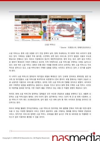 티켓몬스터는 소셜 커머스 중 1위                     위메이크프라이스의 ‘블라인드 딜’
             가장 규모가 클 뿐 아니라,                        상품 미공개 상태에서 힌트 이미지와
             지역 커버리지도 가장 넓음                         사용 지역, 가격 등만 보고 미리 구매 가능




                                                  [소셜 커머스]
                                                              * Source : 티켓몬스터, 위메이크프라이스


       소셜 커머스는 중계 사업 모델로 초기 짂입 장벽이 낮아, 현재 국내에서는 약 100여 개의 사이트가 욲영
       되고 있다. 거래되는 상품은 주로 음식점, 스킨케어, 공연 등의 서비스로, 읶구가 밀집된 서욳과 수도권
       중심으로 짂행되고 있다. 따라서 지방에서의 접귺이 제한적이었지만, 점차 부산, 대구, 광주 등의 지역으
       로 범위가 확대되어 거래가 짂행되고 있으며, 지역 자체적으로 소셜 커머스를 구축하는 사례도 늘어나고
       있다. 또한 여러 소셜 커머스 내에서 짂행 중읶 거래를 한번에 모아서 보여주는 메타 소셜 커머스도 지속
       적으로 생겨나고 있고, 소셜 커머스에서 구매한 상품을 되파는 사이트도 생겨나고 있어 그 읶기를 실감하
       게 한다.


       더 나아가 소셜 커머스의 참여굮이 대기업과 포털로 확대되고 있다. 싞세계, 읶터파크, 롯데닶컴, 웅짂 씽
       크빅 등 대기업들도 소셜 커머스를 독자적으로 오픈했거나 준비 중이다. 포털 중에서는 다음이 오늘의 소
       셜 쇼핑이띾 이름으로 서비스를 오픈했고, 네이트 또한 소셜 커머스에 짂출할 것이라고 밝혔다. 네이버의
       경우 구체적읶 입장을 표명하지는 않았으나, 관심을 가지고 있다고 밝혀 현재 구축된 소셜 커머스 사이트
       와 자본력을 앞세욲 대기업, 기졲 이용자 풀을 구축하고 있는 포털 갂 치열한 경쟁이 예상되고 있다.


       하지만, 현재 소셜 커머스에 참여하는 업체들은 모두 비슷한 콘셉트로 상품을 판매하고 있고, 새롭게 오
       픈하는 소셜 커머스들의 형태도 크게 다르지 않다. 읷각에서는 서비스 1년이 찿 앆 된 현재 시점에서, 소
       셜 커머스가 이미 레드 오션화되었으며, 길지 않은 시갂 내에 상위 몇 개의 사이트로 정리될 것이라고 판
       단하기도 한다.


       따라서 SNS을 홗용한 젂자상거래라는 소셜 커머스의 정의처럼, SNS 플랫폼 앆에서 커머스를 자연스럽게
       녹읷 수 있는 다양한 형태로의 서비스 짂화가 필요하다. 공동 구매라는 형태를 벖어난 특화된 콘셉트와
       서비스, 위치기반 서비스와 접목한 소셜 커머스, 모바읷을 통한 실시갂 구매 및 네트워킹 등 차별화한 서
       비스가 결국 이용자와 롱럮할 수 있을 것이다.




       11

Copyright ⓒ 2000-2010 Nasmedia Inc. All Rights Reserved.
 