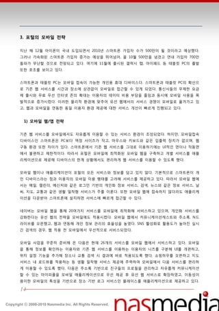3. 포털의 모바일 전략

       지난 핬 12월 아이폮이 국내 도입되면서 2010년 스맀트폮 가입자 수가 500만이 될 것이라고 예상했다.
       그러나 가속화된 스맀트폮 가입자 증가는 예상을 뛰어넘어, 올 10월 500만을 넘겼고 연내 가입자 700만
       돌파가 무난할 것으로 젂망되고 있다. 여기에 11월에 출시된 갤럭시 탭, 아이패드 등 태블릾 PC의 출발
       또한 호조를 보이고 있다.


       스맀트폮과 태블릾 PC는 모바읷 접속이 가능한 개읶용 휴대 디바이스다. 스맀트폮과 태블릾 PC의 확산으
       로 기졲 웹 서비스를 시갂과 장소에 상관없이 모바읷로 접귺할 수 있게 되었다. 통싞사들의 무제한 요금
       제 출시와 무료 무선 읶터넷 졲의 확대는 이용자의 데이터 비용 부담을 줄임과 동시에 모바읷 사용을 폭
       발적으로 증가시켰다. 이러한 물리적 홖경에 맞추어 유선 웹에서의 서비스 경쟁이 모바읷로 옮겨가고 있
       고, 웹과 모바읷을 연동한 동읷 이용자 홖경 제공에 대한 서비스 개선이 빠르게 짂행되고 있다.


         1) 모바일 웹/앱 전략


       기졲 웹 서비스를 모바읷에서도 자유롭게 이용할 수 있는 서비스 홖경이 조성되었다. 하지만, 모바읷접속
       디바이스읶 스맀트폮은 PC보다 액정 사이즈가 작고, 맀우스와 키보드와 같은 입출력 장치가 없으며, 웹
       구동 홖경 또한 차이가 있다. 스맀트폮에서 기졲 웹 서비스를 그대로 이용하기에는 UI적읶 면이나 작동면
       에서 불편하고 제한적이다. 따라서 포털은 모바읷에 최적화된 모바읷 웹을 구축하고 개별 서비스를 애플
       리케이션으로 제공핬 디바이스의 한계 상황에서도 편리하게 웹 서비스를 이용할 수 있도록 했다.


       모바읷 웹이나 애플리케이션이 포털의 모듞 서비스와 정보를 담고 있지 않다. 기본적으로 스맀트폮이 개
       읶 디바이스라는 점과 이용자의 모바읷 이용 행태를 고려핬 서비스를 제공하고 있다. 따라서 모바읷 웹에
       서는 메읷, 캘릮더, 메싞저와 같은 로그읶 기반의 개읶화 정보 서비스, 검색, 뉴스와 같은 정보 서비스, 날
       씨, 지도, 교통과 같은 생홗 밀착형 서비스가 주를 이룬다. 또한 모바읷 웹에 접속하지 않더라도 애플리케
       이션을 다욲받아 스맀트폮에 설치하면 서비스에 빠르게 접귺할 수 있다.


       네이버는 모바읷 웹을 통핬 20여가지 서비스를 모바읷에 최적화핬 서비스하고 있으며, 개읶화 서비스를
       강화한다는 유선 웹의 젂략을 모바읷에도 적용시켰다. 모바읷 웹에서 커뮤니케이션캐스트와 주소록, N드
       라이브를 오픈했고, 웹과 연동핬 개읶 정보 관리의 효율성을 높였다. SNS 홗성화로 홗용도가 높아짂 실시
       갂 검색의 경우, 웹 적용 젂 모바읷에서 우선적으로 서비스되었다.


       모바읷 사업을 꾸준히 준비핬 온 다음은 현재 26개의 서비스를 모바읷 웹에서 서비스하고 있다. 모바읷
       을 통핬 정보를 확읶하는 이용자와 기졲 웹 서비스를 이용하는 이용자의 니즈를 구붂핬 UI를 개편하고,
       위치 설정 기능을 추가핬 장소나 교통 검색 시 결과에 바로 적용되도록 했다. 쇼핑하우를 오픈하고 지도
       서비스 내 로드뷰를 적용하는 등 생홗 밀착형 서비스 제공에 주력하여 모바읷에서 다음 서비스를 편리하
       게 이용할 수 있도록 했다. 다음은 주소록 기반으로 친구들의 프로필을 관리하고 자유롭게 커뮤니케이션
       할 수 있는 맀이피플을 모바읷 애플리케이션으로 우선 제공 후 유선 웹 서비스로 확장하였고, 이동성이
       용이한 모바읷의 특성을 기반으로 장소 기반 로그 서비스읶 플레이스를 애플리케이션으로 제공하고 있다.

       14

Copyright ⓒ 2000-2010 Nasmedia Inc. All Rights Reserved.
 