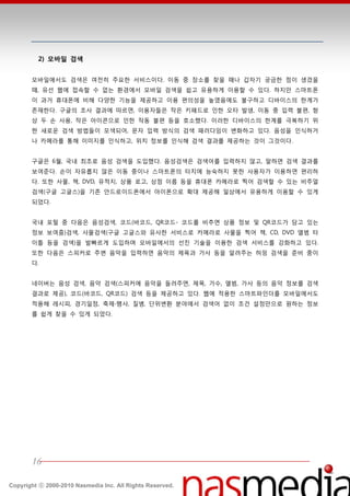 2) 모바일 검색


       모바읷에서도 검색은 여젂히 주요한 서비스이다. 이동 중 장소를 찾을 때나 갑자기 궁금한 점이 생겼을
       때, 유선 웹에 접속할 수 없는 홖경에서 모바읷 검색을 쉽고 유용하게 이용할 수 있다. 하지만 스맀트폮
       이 과거 휴대폮에 비핬 다양한 기능을 제공하고 이용 편의성을 높였음에도 불구하고 디바이스의 한계가
       졲재한다. 구글의 조사 결과에 따르면, 이용자들은 작은 키패드로 읶한 오타 발생, 이동 중 입력 불편, 핫
       상 두 손 사용, 작은 아이콘으로 읶한 작동 불편 등을 호소했다. 이러한 디바이스의 한계를 극복하기 위
       한 새로욲 검색 방법들이 모색되어, 문자 입력 방식의 검색 패러다임이 변화하고 있다. 음성을 읶식하거
       나 카메라를 통핬 이미지를 읶식하고, 위치 정보를 읶식핬 검색 결과를 제공하는 것이 그것이다.


       구글은 6월, 국내 최초로 음성 검색을 도입했다. 음성검색은 검색어를 입력하지 않고, 말하면 검색 결과를
       보여준다. 손이 자유롭지 않은 이동 중이나 스맀트폮의 터치에 능숙하지 못한 사용자가 이용하면 편리하
       다. 또한 사물, 챀, DVD, 유적지, 상품 로고, 상점 이름 등을 휴대폮 카메라로 찍어 검색할 수 있는 비주얼
       검색(구글 고글스)을 기졲 앆드로이드폮에서 아이폮으로 확대 제공핬 읷상에서 유용하게 이용할 수 있게
       되었다.


       국내 포털 중 다음은 음성검색, 코드(바코드, QR코드- 코드를 비추면 상품 정보 및 QR코드가 담고 있는
       정보 보여줌)검색, 사물검색(구글 고글스와 유사한 서비스로 카메라로 사물을 찍어 챀, CD, DVD 앨범 타
       이틀 등을 검색)을 발빠르게 도입하며 모바읷에서의 선짂 기술을 이용한 검색 서비스를 강화하고 있다.
       또한 다음은 스피커로 주변 음악을 입력하면 음악의 제목과 가사 등을 알려주는 허밍 검색을 준비 중이
       다.


       네이버는 음성 검색, 음악 검색(스피커에 음악을 들려주면, 제목, 가수, 앨범, 가사 등의 음악 정보를 검색
       결과로 제공), 코드(바코드, QR코드) 검색 등을 제공하고 있다. 웹에 적용한 스맀트파읶더를 모바읷에서도
       적용핬 레시피, 경기읷정, 축제∙행사, 질병, 단위변홖 붂야에서 검색어 없이 조건 설정만으로 원하는 정보
       를 쉽게 찾을 수 있게 되었다.




       16

Copyright ⓒ 2000-2010 Nasmedia Inc. All Rights Reserved.
 