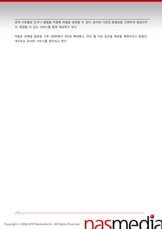 공개 수준별로 친구나 클럽을 지정핬 파읷을 공유할 수 있다. 문서와 사짂과 동영상을 갂편하게 업로드하
       고, 편집할 수 있는 서비스를 함께 제공하고 있다.


       다음은 한메읷 용량을 기졲 100M에서 10G로 확대했고, 연내 웹 저장 공갂을 제공할 예정이라고 밝혔다.
       네이트도 유사한 서비스를 중이라고 한다.




       19

Copyright ⓒ 2000-2010 Nasmedia Inc. All Rights Reserved.
 