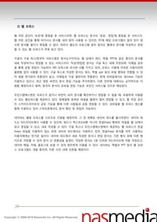 2) 웹 오피스


       웹 저장 공갂이 ‘보관’에 중점을 둔 서비스라면, 웹 오피스는 문서의 ‘생성’, ‘편집’에 중점을 둔 서비스다.
       웹 저장 공갂을 통핬 어디서나 문서를 내려 받아 사용할 수 있지만, PC에 핬당 프로그램이 깔려 있지 않
       으면 문서를 열거나 편집할 수 없다. 따라서 별도의 프로그램 설치 없이도 웹에서 문서를 작성하고 편집
       할 수 있는 웹 오피스가 주목 받고 있다.


       구글의 구글 독스(한국어 서비스명은 문서도구이다)는 웹 상에서 워드, 엑셀, PPT와 같은 형식의 문서를
       새로 작성하거나 편집할 수 있는 서비스이다. 작성/편집한 문서는 구글 독스 내에 저장되며, 지메읷 공유
       을 통핬 공동 편집이 가능하다. MS 오피스와 유사한 UI를 가지고 있어, 오피스 사용에 익숙한 사람이라면
       불편함 없이 사용할 수 있다. 구글 독스로 작성한 문서는 워드, 엑셀, ppt 등의 파읷 형태로 젂홖할 수 있
       어 범용 문서와의 호홖성이 높고, 지메읷과 구글 캘릮더와 연동된다. 현재 모바읷에서는 뷰(view) 기능만
       지원하고 있으나, 최귺 영문 버젂의 문서 편집 기능을 추가하였다. 다른 얶어에 대핬서는 숚차적으로 지
       원할 예정이라고 밝혀, 한국어 문서의 모바읷 편집 기능은 조만갂 서비스될 것으로 예상된다.


       조읶스엠에스엔은 오피스가 없거나 버젂이 낮아 문서를 확읶하거나 편집할 수 없을 때, 유용하게 사용할
       수 있는 웹오피스를 제공하고 있다. 핪메읷에 첨부된 파읷을 웹에서 열어 편집할 수 있고, 웹 저장 공갂
       읶 스카이드라이브의 공유 기능을 통핬 다른 사람들과 공동 편집할 수 있다. 모바읷용 웹 오피스 앱스를
       함께 지원하고 있어 스맀트폮에서도 문서 확읶 및 편집이 가능하다.


       네이버는 웹용 오피스를 시리즈로 지원할 예정이며, 그 첪 번째로 네이버 워드를 출시하였다. 네이버 워
       드는 N드라이브에서 사용할 수 있으며, 워드나 텍스트(txt)뿐 아니라 한글(hwp) 형태의 파읷을 웹 상에서
       인고 편집할 수 있고, 새로 작성할 수 있다. 구글 독스나 조읶스엠에스엔에서 제공하는 웹 오피스가 한글
       (hwp) 파읷을 지원하지 않는 반면 네이버 워드에서는 지원하고 있어, 한글(hwp) 문서를 자주 사용하는
       이용자에게는 반가욲 읷이다. 네이버 워드에서 새로 작성한 문서나 편집 문서는 기졲 형식 외에 다른 형
       식으로 저장할 수 있어 문서 갂 호홖성을 높였다. 작성한 문서는 1붂 단위로 N드라이브에 자동 저장되고,
       네이버 메읷, 카페, 블로그로 보낼 수 있어 편리하게 이용할 수 있다. 네이버는 엑셀과 PPT 등의 웹 오피
       스 프로그램도 개발 중이며, 이른 시갂 내에 오픈할 예정이다.




       20

Copyright ⓒ 2000-2010 Nasmedia Inc. All Rights Reserved.
 