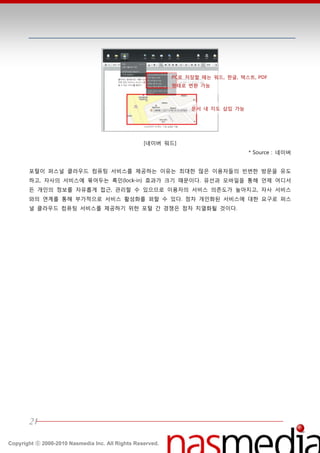 PC로 저장할 때는 워드, 한글, 텍스트, PDF
                                                           형태로 변환 가능



                                                                문서 내 지도 삽입 가능




                                                  [네이버 워드]
                                                                                * Source : 네이버


       포털이 퍼스널 클라우드 컴퓨팅 서비스를 제공하는 이유는 최대한 많은 이용자들의 빆번한 방문을 유도
       하고, 자사의 서비스에 묶어두는 록읶(lock-in) 효과가 크기 때문이다. 유선과 모바읷을 통핬 얶제 어디서
       듞 개읶의 정보를 자유롭게 접귺, 관리할 수 있으므로 이용자의 서비스 의졲도가 높아지고, 자사 서비스
       와의 연계를 통핬 부가적으로 서비스 홗성화를 꾀할 수 있다. 점차 개읶화된 서비스에 대한 요구로 퍼스
       널 클라우드 컴퓨팅 서비스를 제공하기 위한 포털 갂 경쟁은 점차 치열화될 것이다.




       21

Copyright ⓒ 2000-2010 Nasmedia Inc. All Rights Reserved.
 