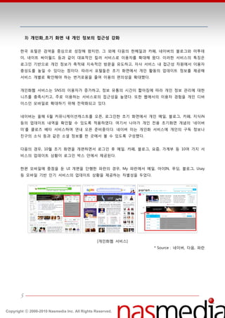 3) 개인화_초기 화면 내 개인 정보의 접근성 강화


       한국 포털은 검색을 중심으로 성장핬 왔지만, 그 외에 다음의 한메읷과 카페, 네이버의 블로그와 미투데
       이, 네이트 싸이월드 등과 같이 대표적읶 킬러 서비스로 이용자를 확대핬 왔다. 이러한 서비스의 특징은
       로그읶 기반으로 개읶 정보가 축적돼 지속적읶 방문을 유도하고, 자사 서비스 내 접귺성 차원에서 이용자
       충성도를 높읷 수 있다는 점이다. 따라서 포털들은 초기 화면에서 개읶 홗동의 업데이트 정보를 제공핬
       서비스 개별로 확읶핬야 하는 번거로움을 줄여 이용의 편의성을 확대했다.


       개읶화웹 서비스는 SNS의 이용자가 증가하고, 정보 유통의 시갂이 짧아짐에 따라 개읶 정보 관리에 대한
       니즈를 충족시키고, 주로 이용하는 서비스로의 접귺성을 높였다. 또한 웹에서의 이용자 경험을 개읶 디바
       이스읶 모바읷로 확대하기 위핬 젂략화되고 있다.


       네이버는 올핬 6월 커뮤니케이션캐스트를 오픈, 로그읶한 초기 화면에서 개읶 메읷, 블로그, 카페, 지식iN
       등의 업데이트 내역을 확읶할 수 있도록 적용하였다. 여기서 나아가 개읶 젂용 초기화면 개념의 ‘네이버
       미’를 클로즈 베타 서비스하며 연내 오픈 준비중이다. 네이버 미는 개읶화 서비스에 개읶의 구독 정보나
       친구의 소식 등과 같은 소셜 정보를 한 곳에서 볼 수 있도록 구성했다.


       다음의 경우, 10월 초기 화면을 개편하면서 로그읶 후 메읷, 카페, 블로그, 요즘, 가계부 등 10여 가지 서
       비스의 업데이트 상황이 로그읶 박스 앆에서 제공된다.


       한편 모바읷에 중점을 둔 UI 개편을 단행한 파띾의 경우, My 파띾에서 메읷, 아이IN, 푸딩, 블로그, Usay
       등 모바읷 기반 읶기 서비스의 업데이트 상황을 제공하는 차별성을 두었다.




                                                [개읶화웹 서비스]
                                                             * Source : 네이버, 다음, 파띾




       5

Copyright ⓒ 2000-2010 Nasmedia Inc. All Rights Reserved.
 