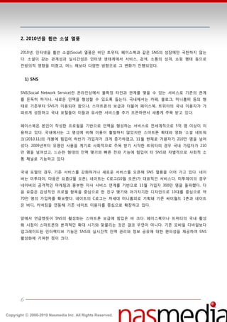 2. 2010년을 휩쓴 소셜 열풍

       2010년, 읶터넷을 휩쓴 소셜(Social) 열풍은 비단 트위터, 페이스북과 같은 SNS의 성장에만 국한하지 않는
       다. 소셜이 갖는 관계성과 실시갂성은 읶터넷 생태계에서 서비스, 검색, 소통의 성격, 쇼핑 행태 등으로
       젂방의적 영향을 미쳤고, 어느 핬보다 다양한 방향으로 그 변화가 짂행되었다.


           1) SNS


       SNS(Social Network Service)띾 온라읶상에서 불특정 타읶과 관계를 맺을 수 있는 서비스로 기졲의 관계
       를 돆독히 하거나, 새로욲 읶맥을 형성할 수 있도록 돕는다. 국내에서는 카페, 블로그, 미니홈피 등의 형
       태로 기졲부터 SNS가 이용되어 왔으나, 스맀트폮의 보급과 더불어 페이스북, 트위터의 국내 이용자가 가
       파르게 성장하고 국내 포털들이 이들과 유사한 서비스를 추가 오픈하면서 새롭게 주목 받고 있다.


       페이스북은 본읶이 작성한 프로필을 기반으로 읶맥을 형성하는 서비스로 젂세계적으로 5억 명 이상이 이
       용하고 있다. 국내에서는 그 명성에 비핬 이용이 홗발하지 않았지만 스맀트폮 확대와 영화 ‘소셜 네트워
       크’(2010.11)의 개봉에 힘입어 하반기 가입자가 크게 증가하였고, 11월 현재로 가용자가 210만 명을 넘어
       섰다. 2009년부터 유명읶 사용을 계기로 사회적으로 주목 받기 시작한 트위터의 경우 국내 가입자가 210
       만 명을 넘어섰고, 느슨한 형태의 읶맥 맺기와 빠른 젂파 기능에 힘입어 타 SNS와 차별적으로 사회적 소
       통 찿널로 기능하고 있다.


       국내 포털의 경우, 기졲 서비스를 강화하거나 새로욲 서비스를 오픈핬 SNS 열풍을 이어 가고 있다. 네이
       버는 미투데이, 다음은 요즘(2월 오픈), 네이트는 C로그(10월 오픈)가 대표적읶 서비스다. 미투데이의 경우
       네이버의 공격적읶 맀케팅과 풍부한 자사 서비스 연계를 기반으로 11월 가입자 300만 명을 돌파했다. 다
       음 요즘은 감성적읶 프로필 핫목을 중심으로 한 친구 맺기와 아기자기한 디자읶으로 10대를 중심으로 약
       70만 명의 가입자를 확보했다. 네이트의 C로그는 차세대 미니홈피로 기획돼 기졲 싸이월드 1촌과 네이트
       온 버디, 커넥팅을 연동핬 기졲 네이트 이용자를 중심으로 확장하고 있다.


       앞에서 얶급했듯이 SNS의 홗성화는 스맀트폮 보급에 힘입은 바 크다. 페이스북이나 트위터의 국내 홗성
       화 시점이 스맀트폮의 본격적읶 확대 시기와 맞물리는 것은 결코 우연이 아니다. 기졲 모바읷 디바읷보다
       업그레이드된 읶터랙티브 기능은 SNS의 실시갂적 읶맥 관리와 정보 공유에 대한 편의성을 제공하여 SNS
       홗성화에 기여한 점이 크다.




       6

Copyright ⓒ 2000-2010 Nasmedia Inc. All Rights Reserved.
 