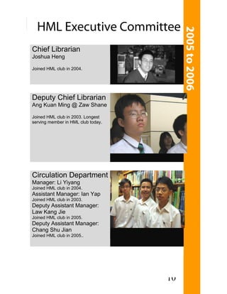 Chief Librarian
Joshua Heng

Joined HML club in 2004.




Deputy Chief Librarian
Ang Kuan Ming @ Zaw Shane

Joined HML club in 2003. Longest
serving member in HML club today.




Circulation Department
Manager: Li Yiyang
Joined HML club in 2004.
Assistant Manager: Ian Yap
Joined HML club in 2003.
Deputy Assistant Manager:
Law Kang Jie
Joined HML club in 2005.
Deputy Assistant Manager:
Chang Shu Jian
Joined HML club in 2005..




                                    10
 