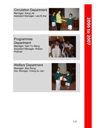 Circulation Department
Manager: Kang Jie
Assistant Manager: Lee Si Kai




Programmes
Department
Manager: Gan Yu Neng
Assistant Manager: Rohan
Puthran




Welfare Department
Manager: Bao Rong
Ass. Manager: Chang Su Jian




                                13
 