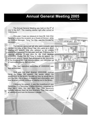 Annual General Meeting 2005
                                                                By Calvin Teo




       The Annual General Meeting was held on the 6th of
July in the AVT. The meeting started right after school at
1530 hours.

       This year, it was our pleasure to have Mr. Koh Chin
Nguang to grace the occasion as a Guest-of-Honour, while
our Welfare Manager, Yang Tze Wei, was the Emcee for
this event.

        The emcee welcomed all who were present, and
handed the mike to Mrs Cheryl Yap, who gave us a short
briefing and speech. She also updated us on notable
events that happened the last year, such as . Following the
opening address, it was time for the chief librarian
2004/2005, Master Tay Zhi Yong, to make his speech. He
addressed several issues that pertained to the standards
of the librarians and their responsibilities, and reminded us
of memorable events that occurred.

       The new executive committee of 2005/2006 was
then announced.

        Next was the chief librarian 2005/2006, Joshua
Heng, to make his speech. He spoke about his
experiences in the library, his plan on how he would like to
turn the HML into a nexus of research and information, and
how librarians should continue in helping out in the library.

       Following his speech, it was the investiture of new
Secondary 1 to Seconday 3 fellow librarians, presented by
Miss Mani, Mdm Ho, and Mrs. Yap. This ceremony
formally inducted them as true librarians. They then stood
at ceremony and took the librarian’s pledge.




                                                                14
 