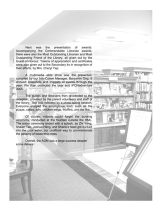 Next was the presentation of awards.
Accompanying the Commendable Librarian awards,
there were also the Most Outstanding Librarian and Most
Outstanding Friend of the Library, all given out by the
Guest-of-Honour. Tokens of appreciation and certificates
were also given out to the Secondary 4s in recognition of
their efforts, by Mrs. Cheryl Yap.

      A multimedia slide show was the presented,
compiled by our Info-Comm Manager, Benjamin Ong. It
showed snapshots and snippets of events through the
year. We than promoted the year end IPOHadventure
2005.

        The guests and librarians then proceeded to the
reception, provided by the parent volunteers and staff of
the library. This was followed by a photo-taking session.
Everyone enjoyed the scrumptious food, such as the
pizzas, cakes, jelly, chicken wings, muffins, and the like.

       Of course, nobody could forget the dunking
ceremony, conducted at the fountain outside the HML.
The entire ceremony ended with a splash, as Zhi Yong,
Shawn Tan, Joshua Heng, and Shane’s head got dunked
into the pool water, our unofficial way to commemorate
the passing of leadership roles.

      Overall, the AGM was a large success despite
some delays




                                                              15
 