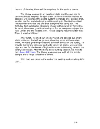 the end of the day, there will be surprises for the various teams.

      The library was not in an excellent state and thus we had to
carry out house keeping. To spur them to finish as many shelves as
possible, we extended the award system to include this. Besides that,
we also had fun and challenging riddles and quiz. The Birthday Bash
that followed this was the one that everyone was dying for. The
Birthday Bash celebrates librarians whose birthdays fall in Term One.
As usual, there was good food and good fun as everyone enjoyed the
Nasi Lemak and the lovable jelly. House keeping resumed after that.
Then, it was Lunchtime!

       After lunch, we shed our smelly P.E kit and donned our smart
white uniforms. And off we go on a shopping spree at Kinokuniya.
There, we were give the privilege to buy new books for the library. To
provide the library with new and wide variety of books, we searched
high and low for the books of high calibre much deserving to be in the
library’s collection. After the tiring book hunting session, we went to
the Library@Orchard. The library was amazing, with all the artistic
designs and a large collection of books.

     With that, we came to the end of the exciting and enriching LCM
Day 1.




                                                            24
 